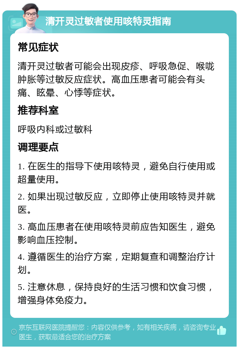 清开灵过敏者使用咳特灵指南 常见症状 清开灵过敏者可能会出现皮疹、呼吸急促、喉咙肿胀等过敏反应症状。高血压患者可能会有头痛、眩晕、心悸等症状。 推荐科室 呼吸内科或过敏科 调理要点 1. 在医生的指导下使用咳特灵，避免自行使用或超量使用。 2. 如果出现过敏反应，立即停止使用咳特灵并就医。 3. 高血压患者在使用咳特灵前应告知医生，避免影响血压控制。 4. 遵循医生的治疗方案，定期复查和调整治疗计划。 5. 注意休息，保持良好的生活习惯和饮食习惯，增强身体免疫力。