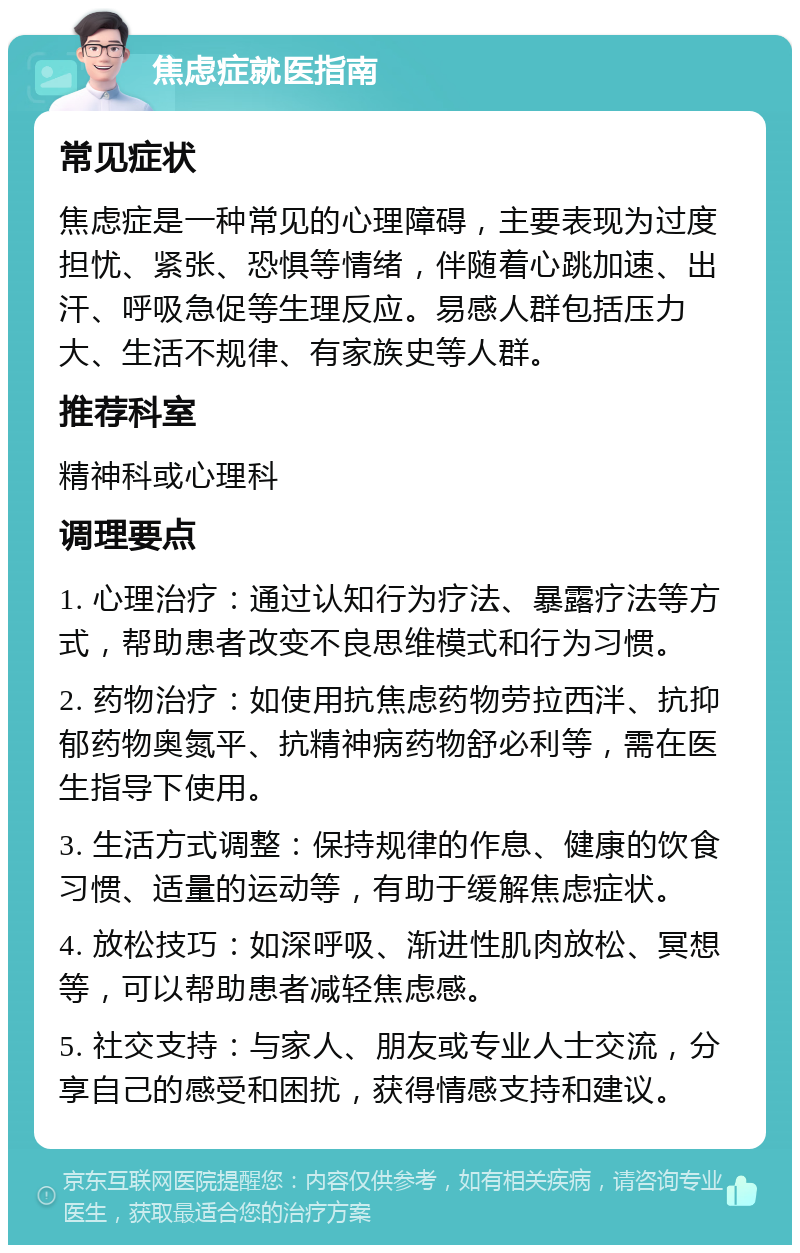 焦虑症就医指南 常见症状 焦虑症是一种常见的心理障碍，主要表现为过度担忧、紧张、恐惧等情绪，伴随着心跳加速、出汗、呼吸急促等生理反应。易感人群包括压力大、生活不规律、有家族史等人群。 推荐科室 精神科或心理科 调理要点 1. 心理治疗：通过认知行为疗法、暴露疗法等方式，帮助患者改变不良思维模式和行为习惯。 2. 药物治疗：如使用抗焦虑药物劳拉西泮、抗抑郁药物奥氮平、抗精神病药物舒必利等，需在医生指导下使用。 3. 生活方式调整：保持规律的作息、健康的饮食习惯、适量的运动等，有助于缓解焦虑症状。 4. 放松技巧：如深呼吸、渐进性肌肉放松、冥想等，可以帮助患者减轻焦虑感。 5. 社交支持：与家人、朋友或专业人士交流，分享自己的感受和困扰，获得情感支持和建议。