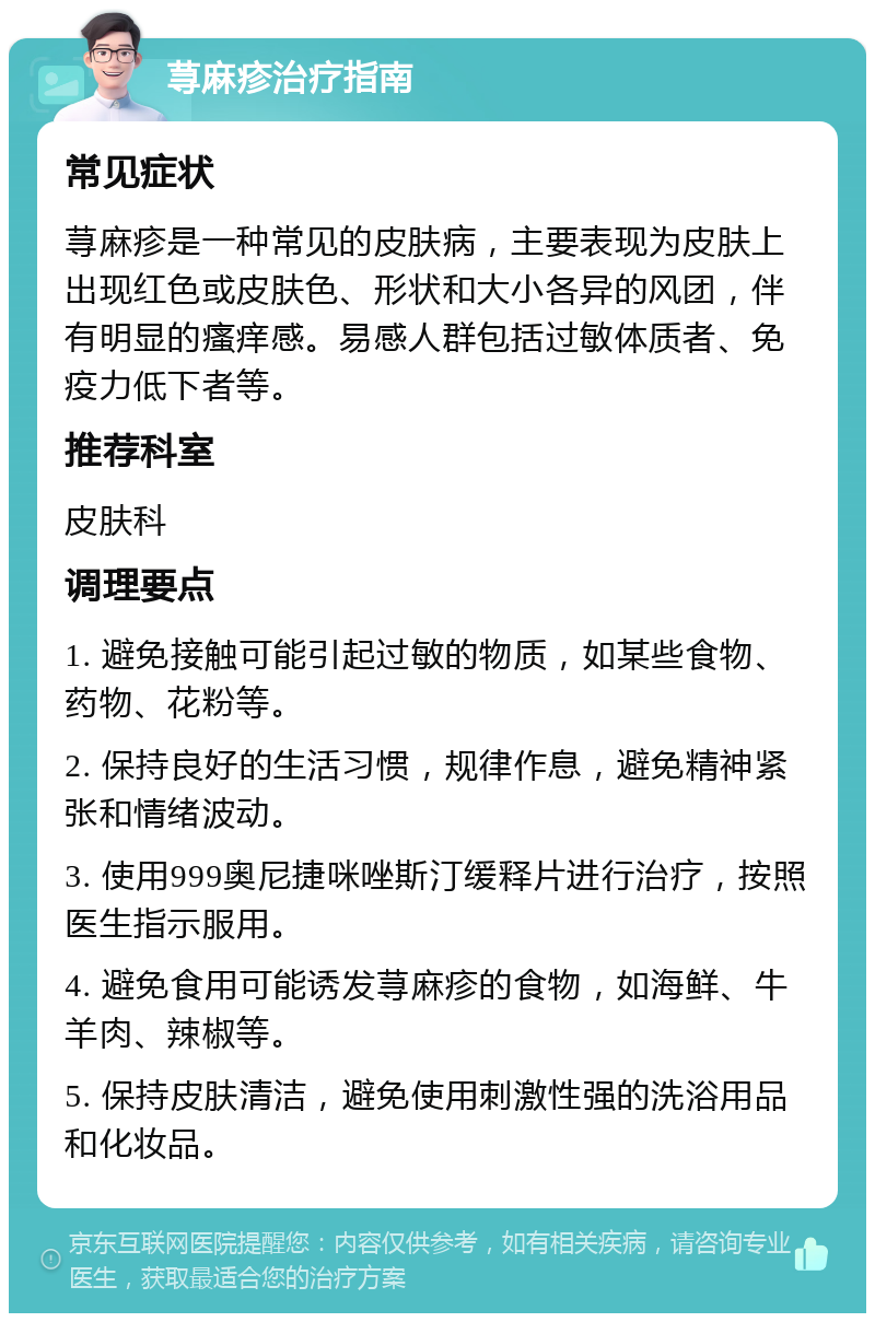 荨麻疹治疗指南 常见症状 荨麻疹是一种常见的皮肤病，主要表现为皮肤上出现红色或皮肤色、形状和大小各异的风团，伴有明显的瘙痒感。易感人群包括过敏体质者、免疫力低下者等。 推荐科室 皮肤科 调理要点 1. 避免接触可能引起过敏的物质，如某些食物、药物、花粉等。 2. 保持良好的生活习惯，规律作息，避免精神紧张和情绪波动。 3. 使用999奥尼捷咪唑斯汀缓释片进行治疗，按照医生指示服用。 4. 避免食用可能诱发荨麻疹的食物，如海鲜、牛羊肉、辣椒等。 5. 保持皮肤清洁，避免使用刺激性强的洗浴用品和化妆品。