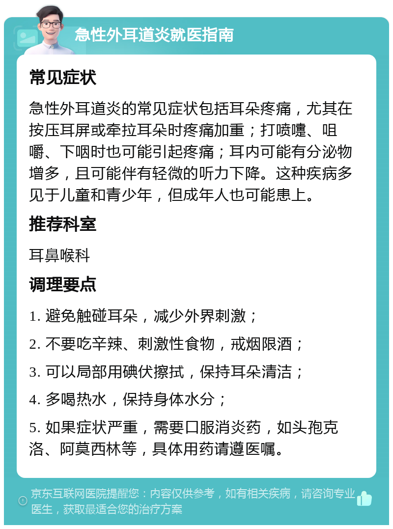 急性外耳道炎就医指南 常见症状 急性外耳道炎的常见症状包括耳朵疼痛，尤其在按压耳屏或牵拉耳朵时疼痛加重；打喷嚏、咀嚼、下咽时也可能引起疼痛；耳内可能有分泌物增多，且可能伴有轻微的听力下降。这种疾病多见于儿童和青少年，但成年人也可能患上。 推荐科室 耳鼻喉科 调理要点 1. 避免触碰耳朵，减少外界刺激； 2. 不要吃辛辣、刺激性食物，戒烟限酒； 3. 可以局部用碘伏擦拭，保持耳朵清洁； 4. 多喝热水，保持身体水分； 5. 如果症状严重，需要口服消炎药，如头孢克洛、阿莫西林等，具体用药请遵医嘱。