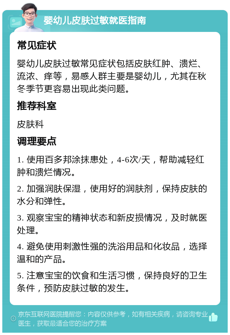 婴幼儿皮肤过敏就医指南 常见症状 婴幼儿皮肤过敏常见症状包括皮肤红肿、溃烂、流浓、痒等，易感人群主要是婴幼儿，尤其在秋冬季节更容易出现此类问题。 推荐科室 皮肤科 调理要点 1. 使用百多邦涂抹患处，4-6次/天，帮助减轻红肿和溃烂情况。 2. 加强润肤保湿，使用好的润肤剂，保持皮肤的水分和弹性。 3. 观察宝宝的精神状态和新皮损情况，及时就医处理。 4. 避免使用刺激性强的洗浴用品和化妆品，选择温和的产品。 5. 注意宝宝的饮食和生活习惯，保持良好的卫生条件，预防皮肤过敏的发生。