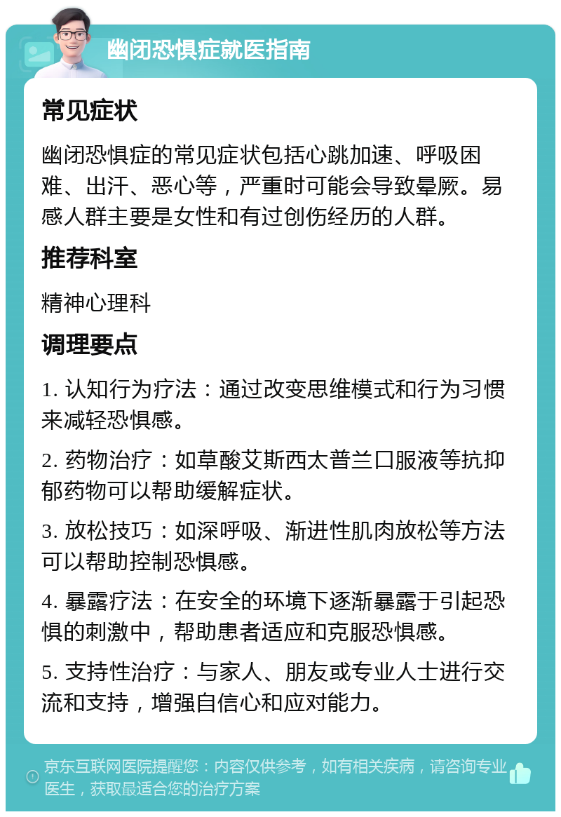 幽闭恐惧症就医指南 常见症状 幽闭恐惧症的常见症状包括心跳加速、呼吸困难、出汗、恶心等，严重时可能会导致晕厥。易感人群主要是女性和有过创伤经历的人群。 推荐科室 精神心理科 调理要点 1. 认知行为疗法：通过改变思维模式和行为习惯来减轻恐惧感。 2. 药物治疗：如草酸艾斯西太普兰口服液等抗抑郁药物可以帮助缓解症状。 3. 放松技巧：如深呼吸、渐进性肌肉放松等方法可以帮助控制恐惧感。 4. 暴露疗法：在安全的环境下逐渐暴露于引起恐惧的刺激中，帮助患者适应和克服恐惧感。 5. 支持性治疗：与家人、朋友或专业人士进行交流和支持，增强自信心和应对能力。