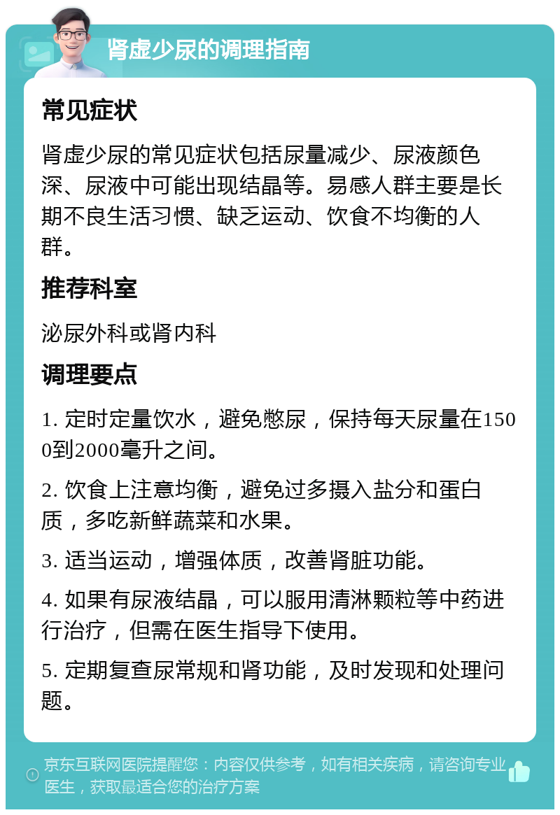 肾虚少尿的调理指南 常见症状 肾虚少尿的常见症状包括尿量减少、尿液颜色深、尿液中可能出现结晶等。易感人群主要是长期不良生活习惯、缺乏运动、饮食不均衡的人群。 推荐科室 泌尿外科或肾内科 调理要点 1. 定时定量饮水，避免憋尿，保持每天尿量在1500到2000毫升之间。 2. 饮食上注意均衡，避免过多摄入盐分和蛋白质，多吃新鲜蔬菜和水果。 3. 适当运动，增强体质，改善肾脏功能。 4. 如果有尿液结晶，可以服用清淋颗粒等中药进行治疗，但需在医生指导下使用。 5. 定期复查尿常规和肾功能，及时发现和处理问题。