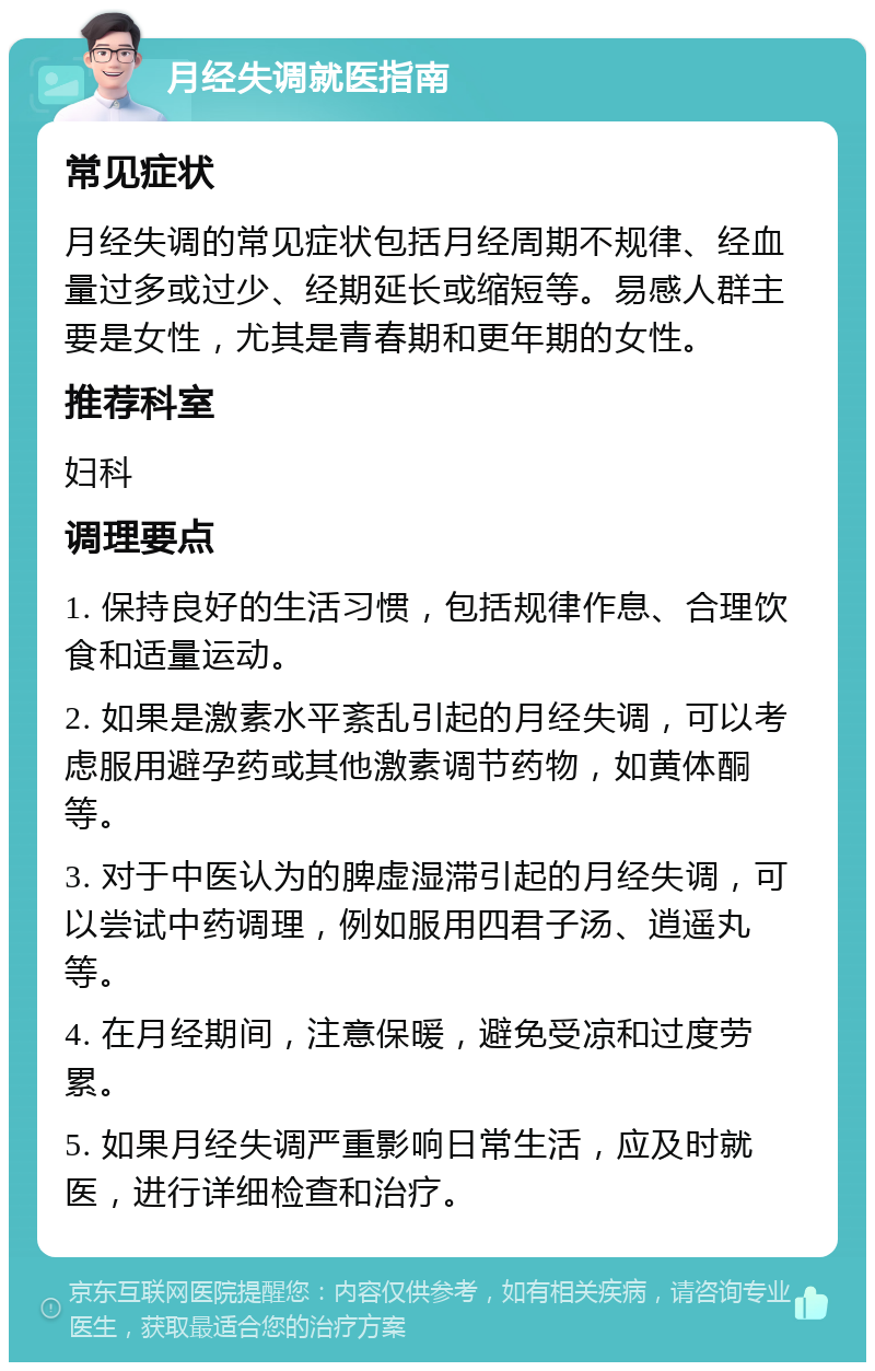 月经失调就医指南 常见症状 月经失调的常见症状包括月经周期不规律、经血量过多或过少、经期延长或缩短等。易感人群主要是女性，尤其是青春期和更年期的女性。 推荐科室 妇科 调理要点 1. 保持良好的生活习惯，包括规律作息、合理饮食和适量运动。 2. 如果是激素水平紊乱引起的月经失调，可以考虑服用避孕药或其他激素调节药物，如黄体酮等。 3. 对于中医认为的脾虚湿滞引起的月经失调，可以尝试中药调理，例如服用四君子汤、逍遥丸等。 4. 在月经期间，注意保暖，避免受凉和过度劳累。 5. 如果月经失调严重影响日常生活，应及时就医，进行详细检查和治疗。