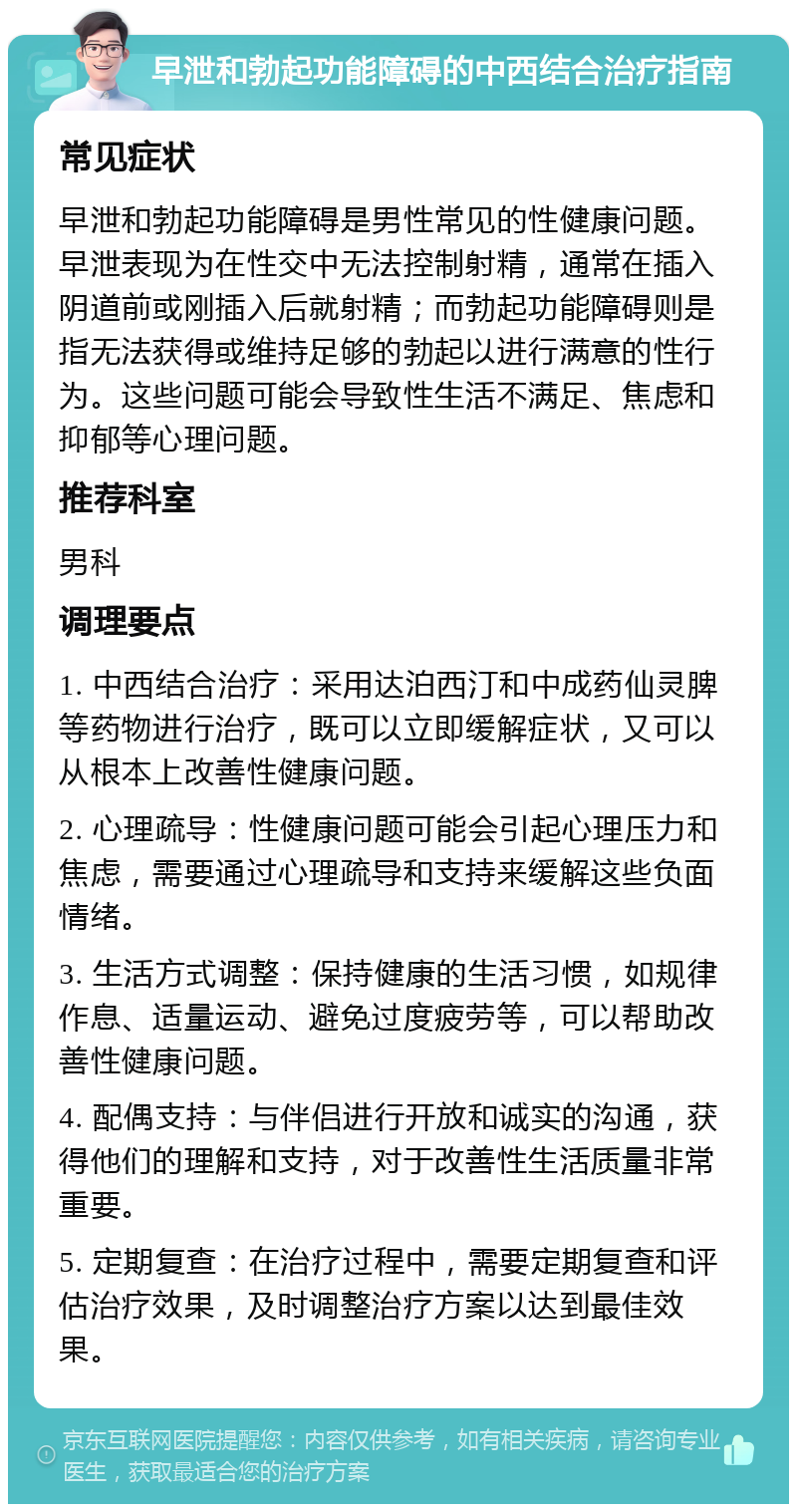 早泄和勃起功能障碍的中西结合治疗指南 常见症状 早泄和勃起功能障碍是男性常见的性健康问题。早泄表现为在性交中无法控制射精，通常在插入阴道前或刚插入后就射精；而勃起功能障碍则是指无法获得或维持足够的勃起以进行满意的性行为。这些问题可能会导致性生活不满足、焦虑和抑郁等心理问题。 推荐科室 男科 调理要点 1. 中西结合治疗：采用达泊西汀和中成药仙灵脾等药物进行治疗，既可以立即缓解症状，又可以从根本上改善性健康问题。 2. 心理疏导：性健康问题可能会引起心理压力和焦虑，需要通过心理疏导和支持来缓解这些负面情绪。 3. 生活方式调整：保持健康的生活习惯，如规律作息、适量运动、避免过度疲劳等，可以帮助改善性健康问题。 4. 配偶支持：与伴侣进行开放和诚实的沟通，获得他们的理解和支持，对于改善性生活质量非常重要。 5. 定期复查：在治疗过程中，需要定期复查和评估治疗效果，及时调整治疗方案以达到最佳效果。