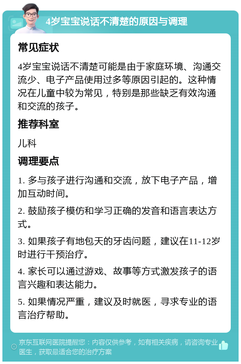 4岁宝宝说话不清楚的原因与调理 常见症状 4岁宝宝说话不清楚可能是由于家庭环境、沟通交流少、电子产品使用过多等原因引起的。这种情况在儿童中较为常见，特别是那些缺乏有效沟通和交流的孩子。 推荐科室 儿科 调理要点 1. 多与孩子进行沟通和交流，放下电子产品，增加互动时间。 2. 鼓励孩子模仿和学习正确的发音和语言表达方式。 3. 如果孩子有地包天的牙齿问题，建议在11-12岁时进行干预治疗。 4. 家长可以通过游戏、故事等方式激发孩子的语言兴趣和表达能力。 5. 如果情况严重，建议及时就医，寻求专业的语言治疗帮助。