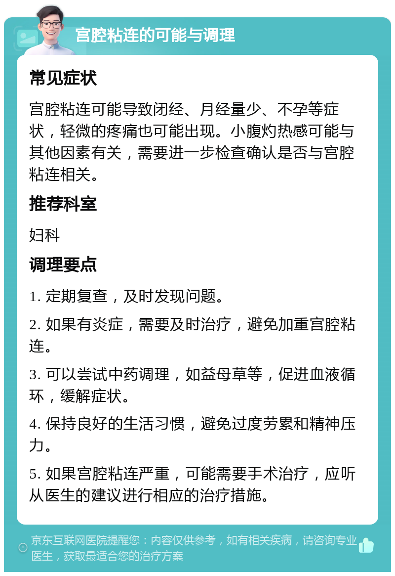 宫腔粘连的可能与调理 常见症状 宫腔粘连可能导致闭经、月经量少、不孕等症状，轻微的疼痛也可能出现。小腹灼热感可能与其他因素有关，需要进一步检查确认是否与宫腔粘连相关。 推荐科室 妇科 调理要点 1. 定期复查，及时发现问题。 2. 如果有炎症，需要及时治疗，避免加重宫腔粘连。 3. 可以尝试中药调理，如益母草等，促进血液循环，缓解症状。 4. 保持良好的生活习惯，避免过度劳累和精神压力。 5. 如果宫腔粘连严重，可能需要手术治疗，应听从医生的建议进行相应的治疗措施。