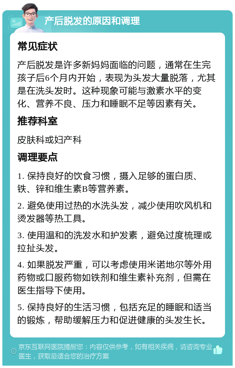 产后脱发的原因和调理 常见症状 产后脱发是许多新妈妈面临的问题，通常在生完孩子后6个月内开始，表现为头发大量脱落，尤其是在洗头发时。这种现象可能与激素水平的变化、营养不良、压力和睡眠不足等因素有关。 推荐科室 皮肤科或妇产科 调理要点 1. 保持良好的饮食习惯，摄入足够的蛋白质、铁、锌和维生素B等营养素。 2. 避免使用过热的水洗头发，减少使用吹风机和烫发器等热工具。 3. 使用温和的洗发水和护发素，避免过度梳理或拉扯头发。 4. 如果脱发严重，可以考虑使用米诺地尔等外用药物或口服药物如铁剂和维生素补充剂，但需在医生指导下使用。 5. 保持良好的生活习惯，包括充足的睡眠和适当的锻炼，帮助缓解压力和促进健康的头发生长。