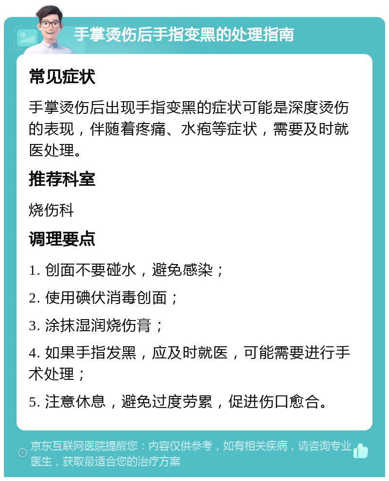 手掌烫伤后手指变黑的处理指南 常见症状 手掌烫伤后出现手指变黑的症状可能是深度烫伤的表现，伴随着疼痛、水疱等症状，需要及时就医处理。 推荐科室 烧伤科 调理要点 1. 创面不要碰水，避免感染； 2. 使用碘伏消毒创面； 3. 涂抹湿润烧伤膏； 4. 如果手指发黑，应及时就医，可能需要进行手术处理； 5. 注意休息，避免过度劳累，促进伤口愈合。