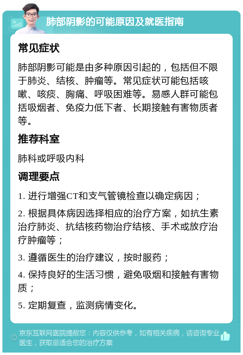 肺部阴影的可能原因及就医指南 常见症状 肺部阴影可能是由多种原因引起的，包括但不限于肺炎、结核、肿瘤等。常见症状可能包括咳嗽、咳痰、胸痛、呼吸困难等。易感人群可能包括吸烟者、免疫力低下者、长期接触有害物质者等。 推荐科室 肺科或呼吸内科 调理要点 1. 进行增强CT和支气管镜检查以确定病因； 2. 根据具体病因选择相应的治疗方案，如抗生素治疗肺炎、抗结核药物治疗结核、手术或放疗治疗肿瘤等； 3. 遵循医生的治疗建议，按时服药； 4. 保持良好的生活习惯，避免吸烟和接触有害物质； 5. 定期复查，监测病情变化。