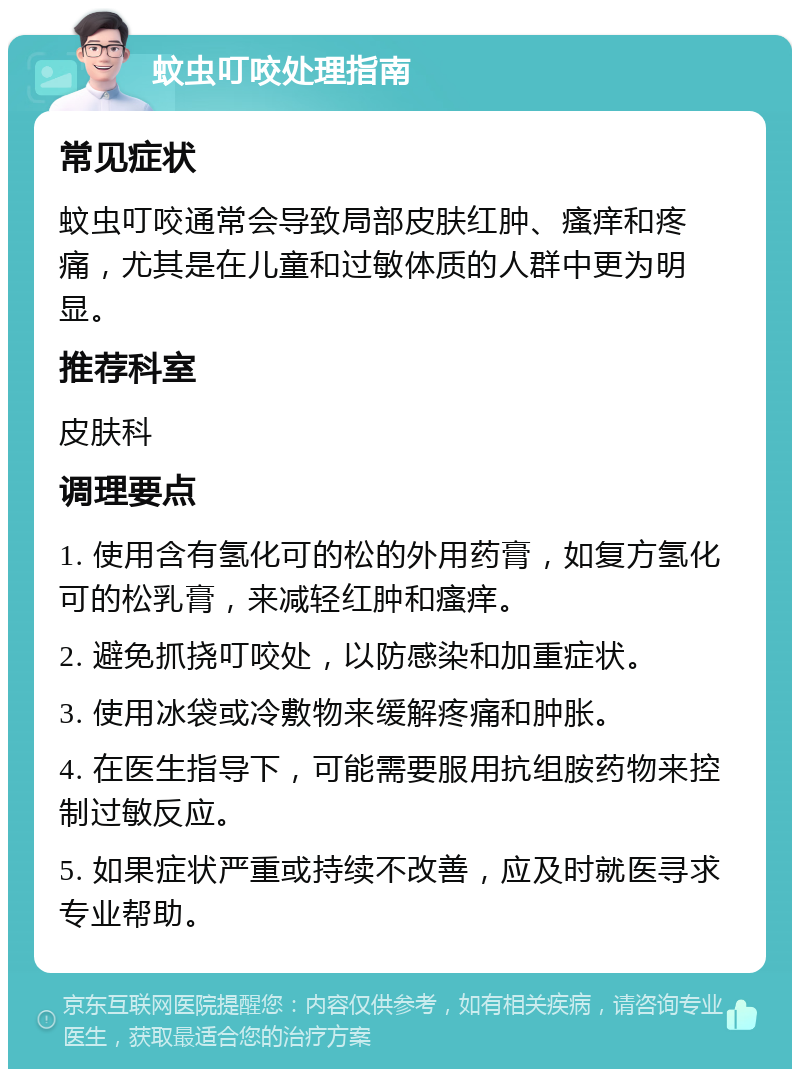 蚊虫叮咬处理指南 常见症状 蚊虫叮咬通常会导致局部皮肤红肿、瘙痒和疼痛，尤其是在儿童和过敏体质的人群中更为明显。 推荐科室 皮肤科 调理要点 1. 使用含有氢化可的松的外用药膏，如复方氢化可的松乳膏，来减轻红肿和瘙痒。 2. 避免抓挠叮咬处，以防感染和加重症状。 3. 使用冰袋或冷敷物来缓解疼痛和肿胀。 4. 在医生指导下，可能需要服用抗组胺药物来控制过敏反应。 5. 如果症状严重或持续不改善，应及时就医寻求专业帮助。