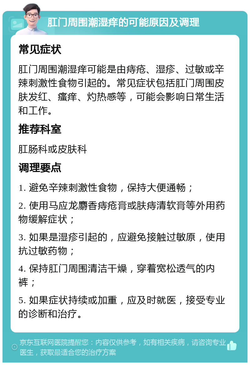 肛门周围潮湿痒的可能原因及调理 常见症状 肛门周围潮湿痒可能是由痔疮、湿疹、过敏或辛辣刺激性食物引起的。常见症状包括肛门周围皮肤发红、瘙痒、灼热感等，可能会影响日常生活和工作。 推荐科室 肛肠科或皮肤科 调理要点 1. 避免辛辣刺激性食物，保持大便通畅； 2. 使用马应龙麝香痔疮膏或肤痔清软膏等外用药物缓解症状； 3. 如果是湿疹引起的，应避免接触过敏原，使用抗过敏药物； 4. 保持肛门周围清洁干燥，穿着宽松透气的内裤； 5. 如果症状持续或加重，应及时就医，接受专业的诊断和治疗。