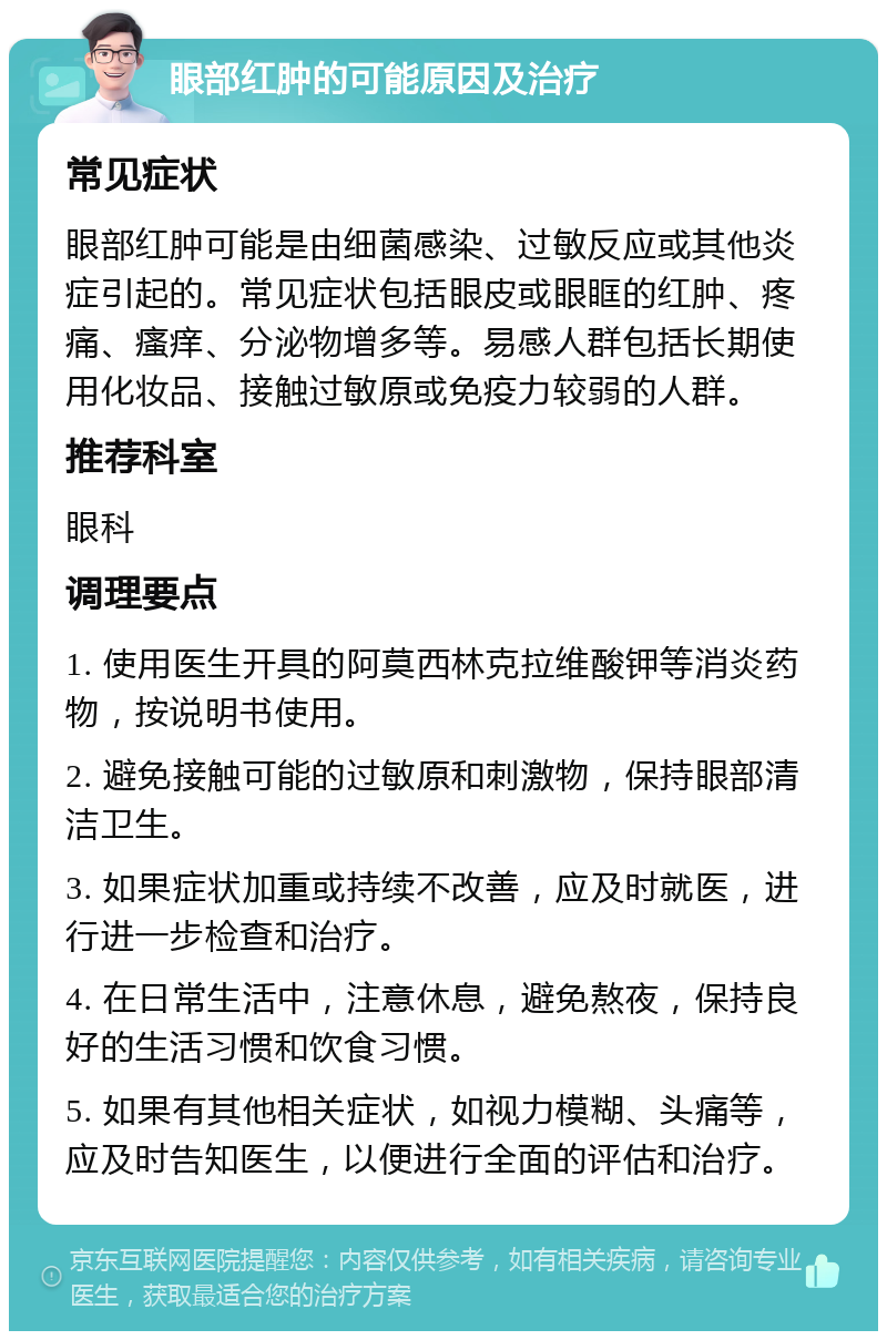 眼部红肿的可能原因及治疗 常见症状 眼部红肿可能是由细菌感染、过敏反应或其他炎症引起的。常见症状包括眼皮或眼眶的红肿、疼痛、瘙痒、分泌物增多等。易感人群包括长期使用化妆品、接触过敏原或免疫力较弱的人群。 推荐科室 眼科 调理要点 1. 使用医生开具的阿莫西林克拉维酸钾等消炎药物，按说明书使用。 2. 避免接触可能的过敏原和刺激物，保持眼部清洁卫生。 3. 如果症状加重或持续不改善，应及时就医，进行进一步检查和治疗。 4. 在日常生活中，注意休息，避免熬夜，保持良好的生活习惯和饮食习惯。 5. 如果有其他相关症状，如视力模糊、头痛等，应及时告知医生，以便进行全面的评估和治疗。