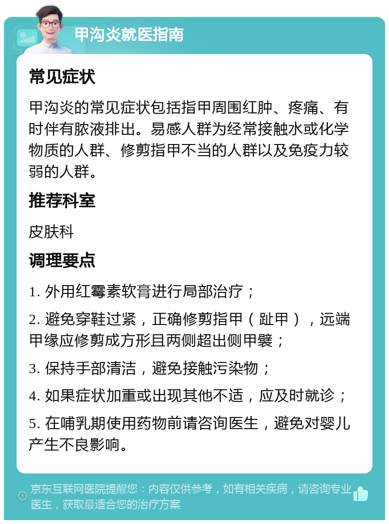 甲沟炎就医指南 常见症状 甲沟炎的常见症状包括指甲周围红肿、疼痛、有时伴有脓液排出。易感人群为经常接触水或化学物质的人群、修剪指甲不当的人群以及免疫力较弱的人群。 推荐科室 皮肤科 调理要点 1. 外用红霉素软膏进行局部治疗； 2. 避免穿鞋过紧，正确修剪指甲（趾甲），远端甲缘应修剪成方形且两侧超出侧甲襞； 3. 保持手部清洁，避免接触污染物； 4. 如果症状加重或出现其他不适，应及时就诊； 5. 在哺乳期使用药物前请咨询医生，避免对婴儿产生不良影响。