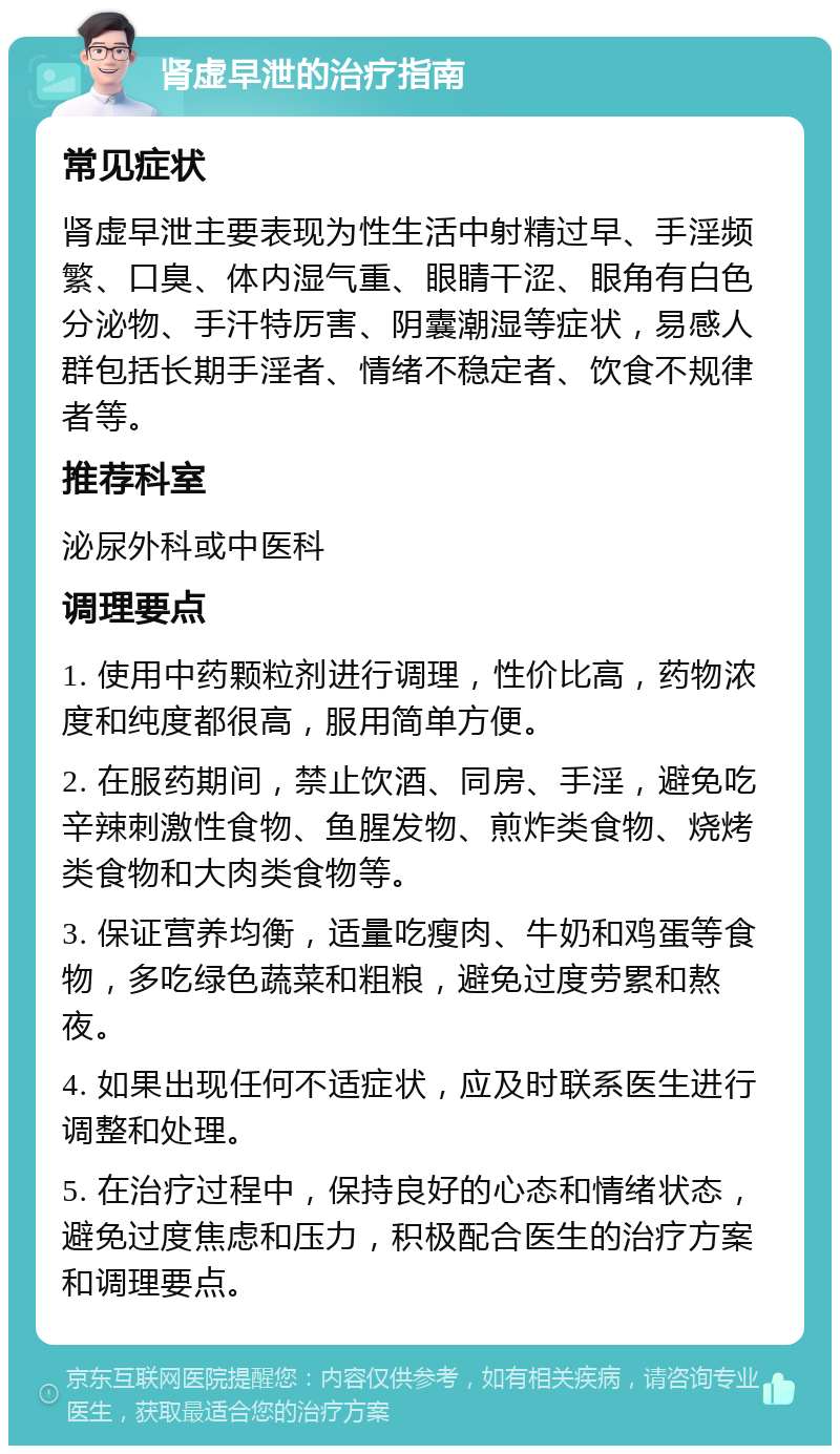 肾虚早泄的治疗指南 常见症状 肾虚早泄主要表现为性生活中射精过早、手淫频繁、口臭、体内湿气重、眼睛干涩、眼角有白色分泌物、手汗特厉害、阴囊潮湿等症状，易感人群包括长期手淫者、情绪不稳定者、饮食不规律者等。 推荐科室 泌尿外科或中医科 调理要点 1. 使用中药颗粒剂进行调理，性价比高，药物浓度和纯度都很高，服用简单方便。 2. 在服药期间，禁止饮酒、同房、手淫，避免吃辛辣刺激性食物、鱼腥发物、煎炸类食物、烧烤类食物和大肉类食物等。 3. 保证营养均衡，适量吃瘦肉、牛奶和鸡蛋等食物，多吃绿色蔬菜和粗粮，避免过度劳累和熬夜。 4. 如果出现任何不适症状，应及时联系医生进行调整和处理。 5. 在治疗过程中，保持良好的心态和情绪状态，避免过度焦虑和压力，积极配合医生的治疗方案和调理要点。