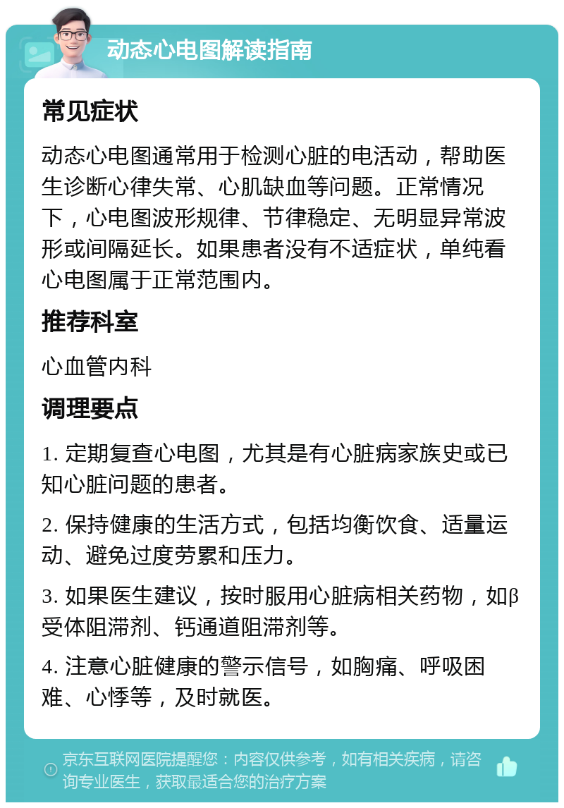 动态心电图解读指南 常见症状 动态心电图通常用于检测心脏的电活动，帮助医生诊断心律失常、心肌缺血等问题。正常情况下，心电图波形规律、节律稳定、无明显异常波形或间隔延长。如果患者没有不适症状，单纯看心电图属于正常范围内。 推荐科室 心血管内科 调理要点 1. 定期复查心电图，尤其是有心脏病家族史或已知心脏问题的患者。 2. 保持健康的生活方式，包括均衡饮食、适量运动、避免过度劳累和压力。 3. 如果医生建议，按时服用心脏病相关药物，如β受体阻滞剂、钙通道阻滞剂等。 4. 注意心脏健康的警示信号，如胸痛、呼吸困难、心悸等，及时就医。