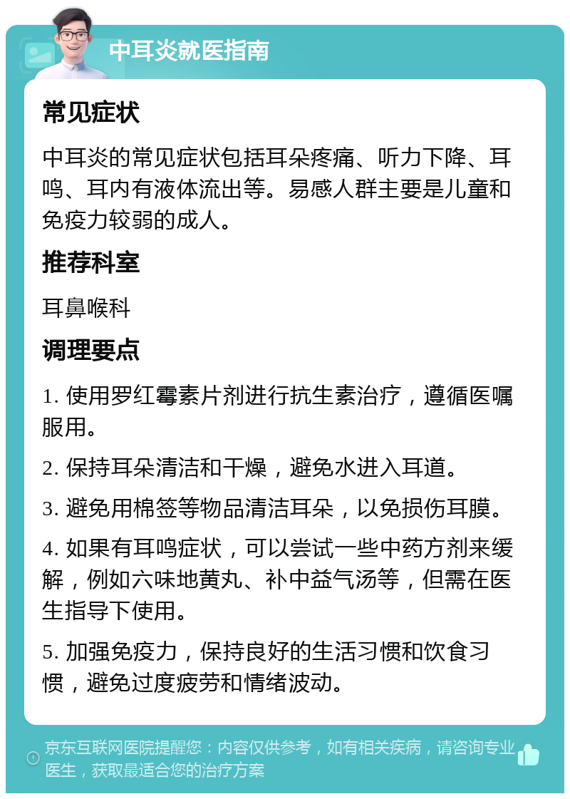 中耳炎就医指南 常见症状 中耳炎的常见症状包括耳朵疼痛、听力下降、耳鸣、耳内有液体流出等。易感人群主要是儿童和免疫力较弱的成人。 推荐科室 耳鼻喉科 调理要点 1. 使用罗红霉素片剂进行抗生素治疗，遵循医嘱服用。 2. 保持耳朵清洁和干燥，避免水进入耳道。 3. 避免用棉签等物品清洁耳朵，以免损伤耳膜。 4. 如果有耳鸣症状，可以尝试一些中药方剂来缓解，例如六味地黄丸、补中益气汤等，但需在医生指导下使用。 5. 加强免疫力，保持良好的生活习惯和饮食习惯，避免过度疲劳和情绪波动。