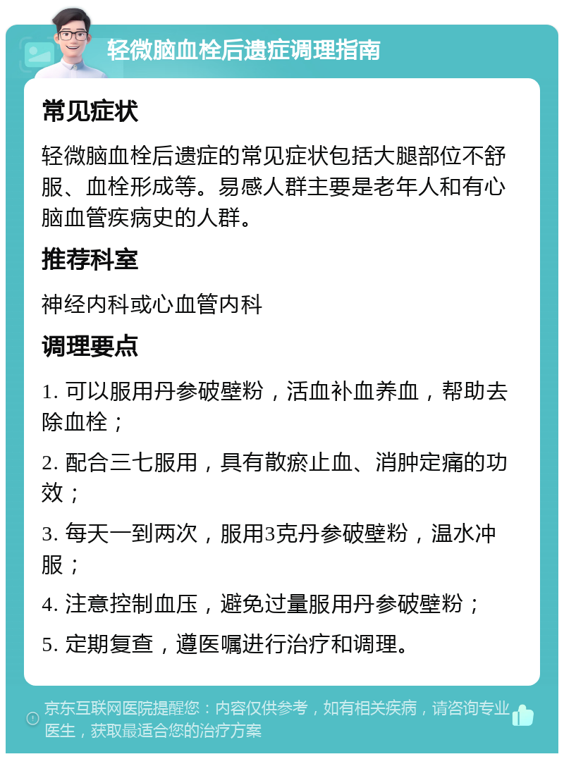 轻微脑血栓后遗症调理指南 常见症状 轻微脑血栓后遗症的常见症状包括大腿部位不舒服、血栓形成等。易感人群主要是老年人和有心脑血管疾病史的人群。 推荐科室 神经内科或心血管内科 调理要点 1. 可以服用丹参破壁粉，活血补血养血，帮助去除血栓； 2. 配合三七服用，具有散瘀止血、消肿定痛的功效； 3. 每天一到两次，服用3克丹参破壁粉，温水冲服； 4. 注意控制血压，避免过量服用丹参破壁粉； 5. 定期复查，遵医嘱进行治疗和调理。