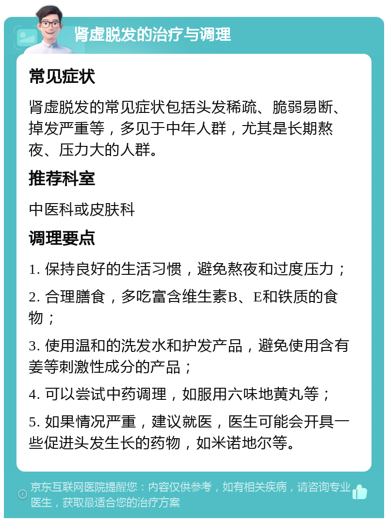 肾虚脱发的治疗与调理 常见症状 肾虚脱发的常见症状包括头发稀疏、脆弱易断、掉发严重等，多见于中年人群，尤其是长期熬夜、压力大的人群。 推荐科室 中医科或皮肤科 调理要点 1. 保持良好的生活习惯，避免熬夜和过度压力； 2. 合理膳食，多吃富含维生素B、E和铁质的食物； 3. 使用温和的洗发水和护发产品，避免使用含有姜等刺激性成分的产品； 4. 可以尝试中药调理，如服用六味地黄丸等； 5. 如果情况严重，建议就医，医生可能会开具一些促进头发生长的药物，如米诺地尔等。