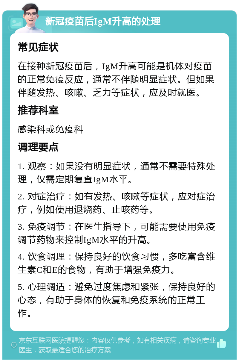 新冠疫苗后IgM升高的处理 常见症状 在接种新冠疫苗后，IgM升高可能是机体对疫苗的正常免疫反应，通常不伴随明显症状。但如果伴随发热、咳嗽、乏力等症状，应及时就医。 推荐科室 感染科或免疫科 调理要点 1. 观察：如果没有明显症状，通常不需要特殊处理，仅需定期复查IgM水平。 2. 对症治疗：如有发热、咳嗽等症状，应对症治疗，例如使用退烧药、止咳药等。 3. 免疫调节：在医生指导下，可能需要使用免疫调节药物来控制IgM水平的升高。 4. 饮食调理：保持良好的饮食习惯，多吃富含维生素C和E的食物，有助于增强免疫力。 5. 心理调适：避免过度焦虑和紧张，保持良好的心态，有助于身体的恢复和免疫系统的正常工作。