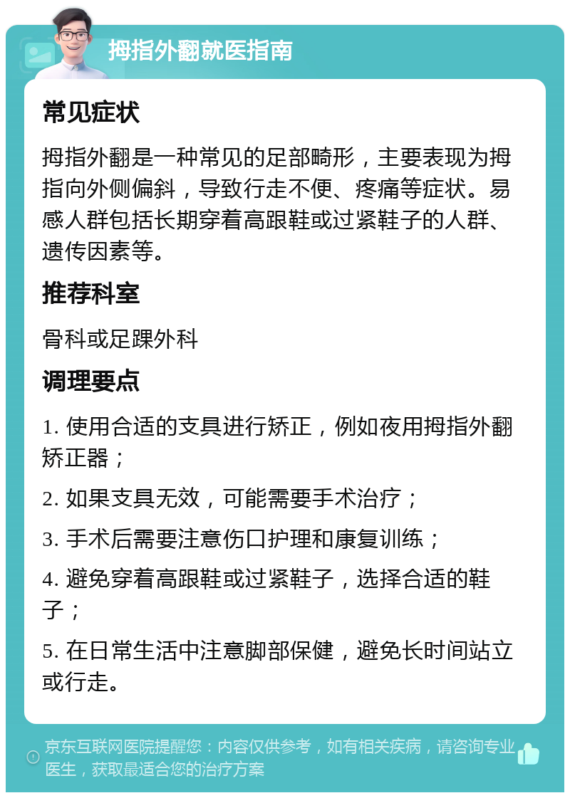 拇指外翻就医指南 常见症状 拇指外翻是一种常见的足部畸形，主要表现为拇指向外侧偏斜，导致行走不便、疼痛等症状。易感人群包括长期穿着高跟鞋或过紧鞋子的人群、遗传因素等。 推荐科室 骨科或足踝外科 调理要点 1. 使用合适的支具进行矫正，例如夜用拇指外翻矫正器； 2. 如果支具无效，可能需要手术治疗； 3. 手术后需要注意伤口护理和康复训练； 4. 避免穿着高跟鞋或过紧鞋子，选择合适的鞋子； 5. 在日常生活中注意脚部保健，避免长时间站立或行走。