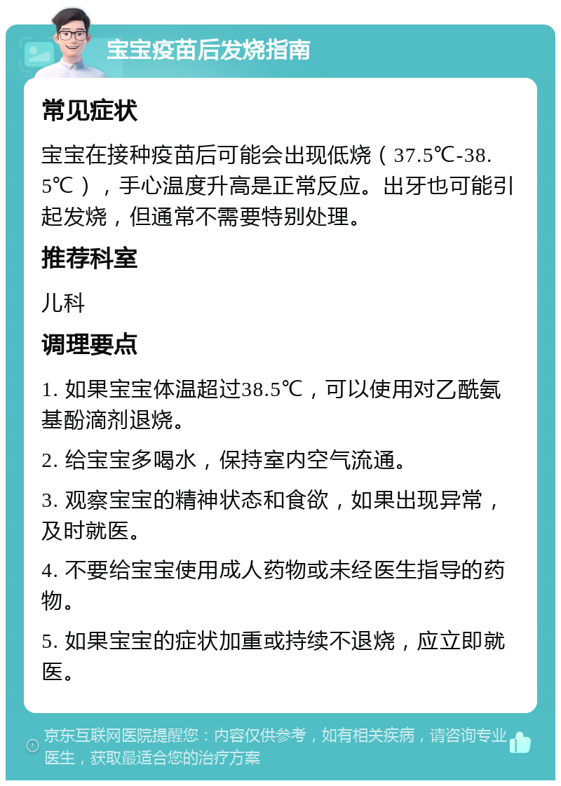 宝宝疫苗后发烧指南 常见症状 宝宝在接种疫苗后可能会出现低烧（37.5℃-38.5℃），手心温度升高是正常反应。出牙也可能引起发烧，但通常不需要特别处理。 推荐科室 儿科 调理要点 1. 如果宝宝体温超过38.5℃，可以使用对乙酰氨基酚滴剂退烧。 2. 给宝宝多喝水，保持室内空气流通。 3. 观察宝宝的精神状态和食欲，如果出现异常，及时就医。 4. 不要给宝宝使用成人药物或未经医生指导的药物。 5. 如果宝宝的症状加重或持续不退烧，应立即就医。