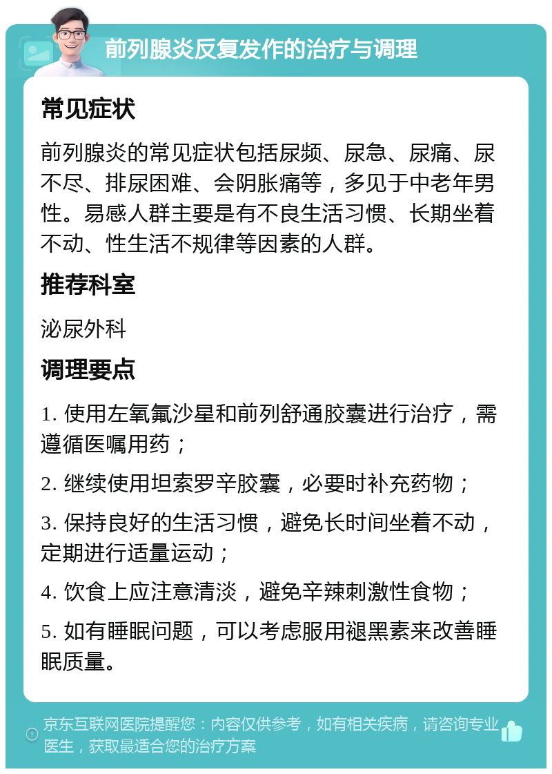 前列腺炎反复发作的治疗与调理 常见症状 前列腺炎的常见症状包括尿频、尿急、尿痛、尿不尽、排尿困难、会阴胀痛等，多见于中老年男性。易感人群主要是有不良生活习惯、长期坐着不动、性生活不规律等因素的人群。 推荐科室 泌尿外科 调理要点 1. 使用左氧氟沙星和前列舒通胶囊进行治疗，需遵循医嘱用药； 2. 继续使用坦索罗辛胶囊，必要时补充药物； 3. 保持良好的生活习惯，避免长时间坐着不动，定期进行适量运动； 4. 饮食上应注意清淡，避免辛辣刺激性食物； 5. 如有睡眠问题，可以考虑服用褪黑素来改善睡眠质量。