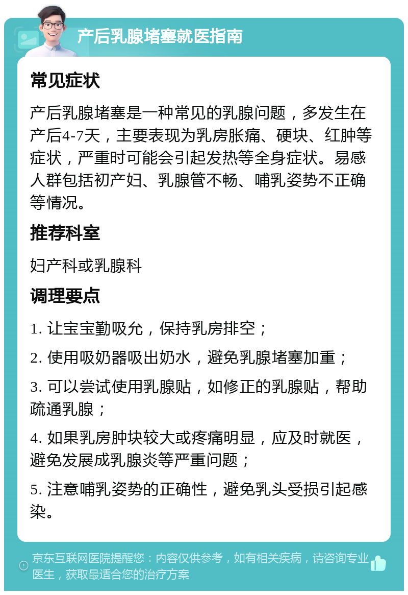 产后乳腺堵塞就医指南 常见症状 产后乳腺堵塞是一种常见的乳腺问题，多发生在产后4-7天，主要表现为乳房胀痛、硬块、红肿等症状，严重时可能会引起发热等全身症状。易感人群包括初产妇、乳腺管不畅、哺乳姿势不正确等情况。 推荐科室 妇产科或乳腺科 调理要点 1. 让宝宝勤吸允，保持乳房排空； 2. 使用吸奶器吸出奶水，避免乳腺堵塞加重； 3. 可以尝试使用乳腺贴，如修正的乳腺贴，帮助疏通乳腺； 4. 如果乳房肿块较大或疼痛明显，应及时就医，避免发展成乳腺炎等严重问题； 5. 注意哺乳姿势的正确性，避免乳头受损引起感染。