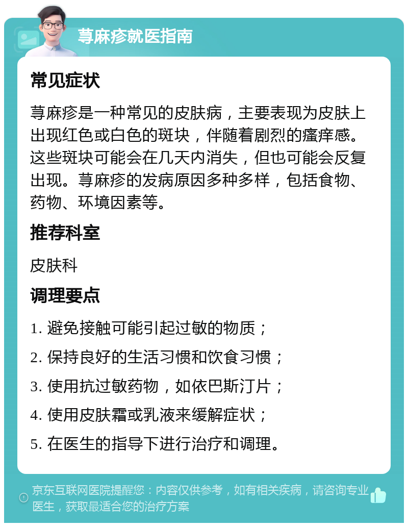 荨麻疹就医指南 常见症状 荨麻疹是一种常见的皮肤病，主要表现为皮肤上出现红色或白色的斑块，伴随着剧烈的瘙痒感。这些斑块可能会在几天内消失，但也可能会反复出现。荨麻疹的发病原因多种多样，包括食物、药物、环境因素等。 推荐科室 皮肤科 调理要点 1. 避免接触可能引起过敏的物质； 2. 保持良好的生活习惯和饮食习惯； 3. 使用抗过敏药物，如依巴斯汀片； 4. 使用皮肤霜或乳液来缓解症状； 5. 在医生的指导下进行治疗和调理。