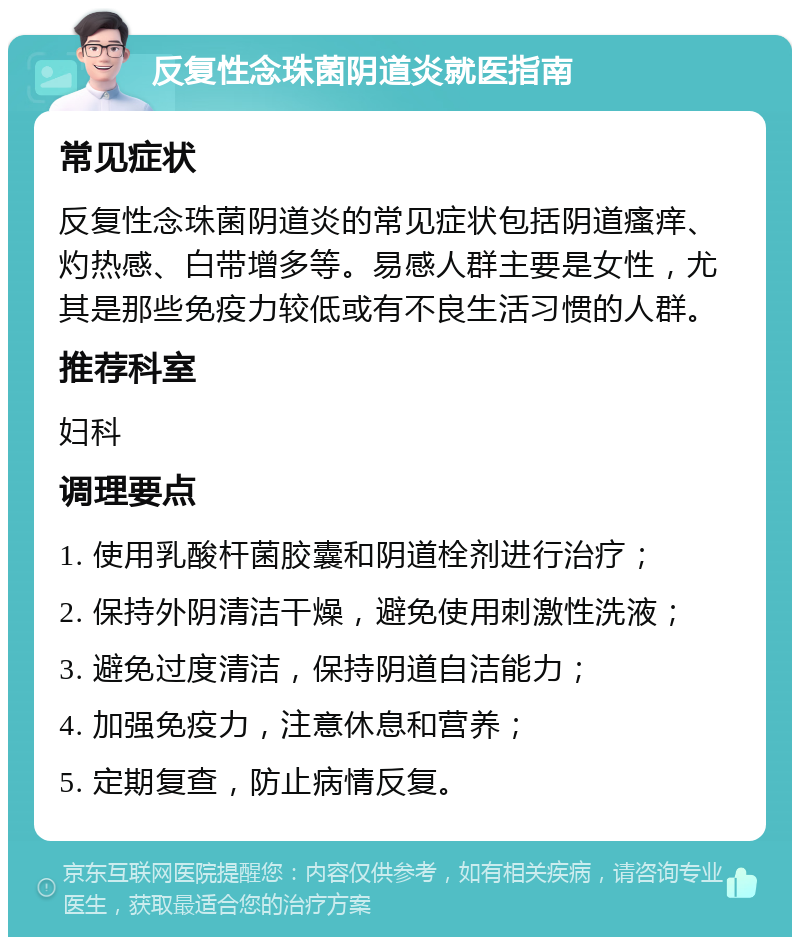 反复性念珠菌阴道炎就医指南 常见症状 反复性念珠菌阴道炎的常见症状包括阴道瘙痒、灼热感、白带增多等。易感人群主要是女性，尤其是那些免疫力较低或有不良生活习惯的人群。 推荐科室 妇科 调理要点 1. 使用乳酸杆菌胶囊和阴道栓剂进行治疗； 2. 保持外阴清洁干燥，避免使用刺激性洗液； 3. 避免过度清洁，保持阴道自洁能力； 4. 加强免疫力，注意休息和营养； 5. 定期复查，防止病情反复。