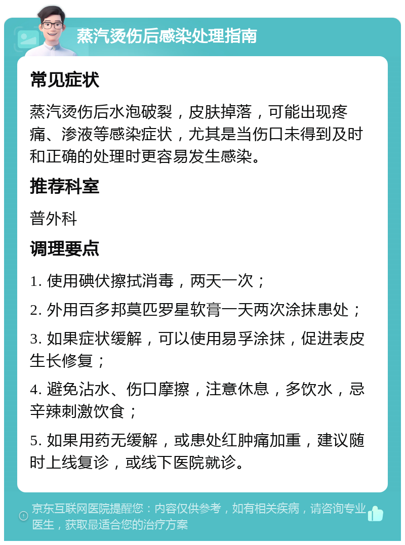 蒸汽烫伤后感染处理指南 常见症状 蒸汽烫伤后水泡破裂，皮肤掉落，可能出现疼痛、渗液等感染症状，尤其是当伤口未得到及时和正确的处理时更容易发生感染。 推荐科室 普外科 调理要点 1. 使用碘伏擦拭消毒，两天一次； 2. 外用百多邦莫匹罗星软膏一天两次涂抹患处； 3. 如果症状缓解，可以使用易孚涂抹，促进表皮生长修复； 4. 避免沾水、伤口摩擦，注意休息，多饮水，忌辛辣刺激饮食； 5. 如果用药无缓解，或患处红肿痛加重，建议随时上线复诊，或线下医院就诊。