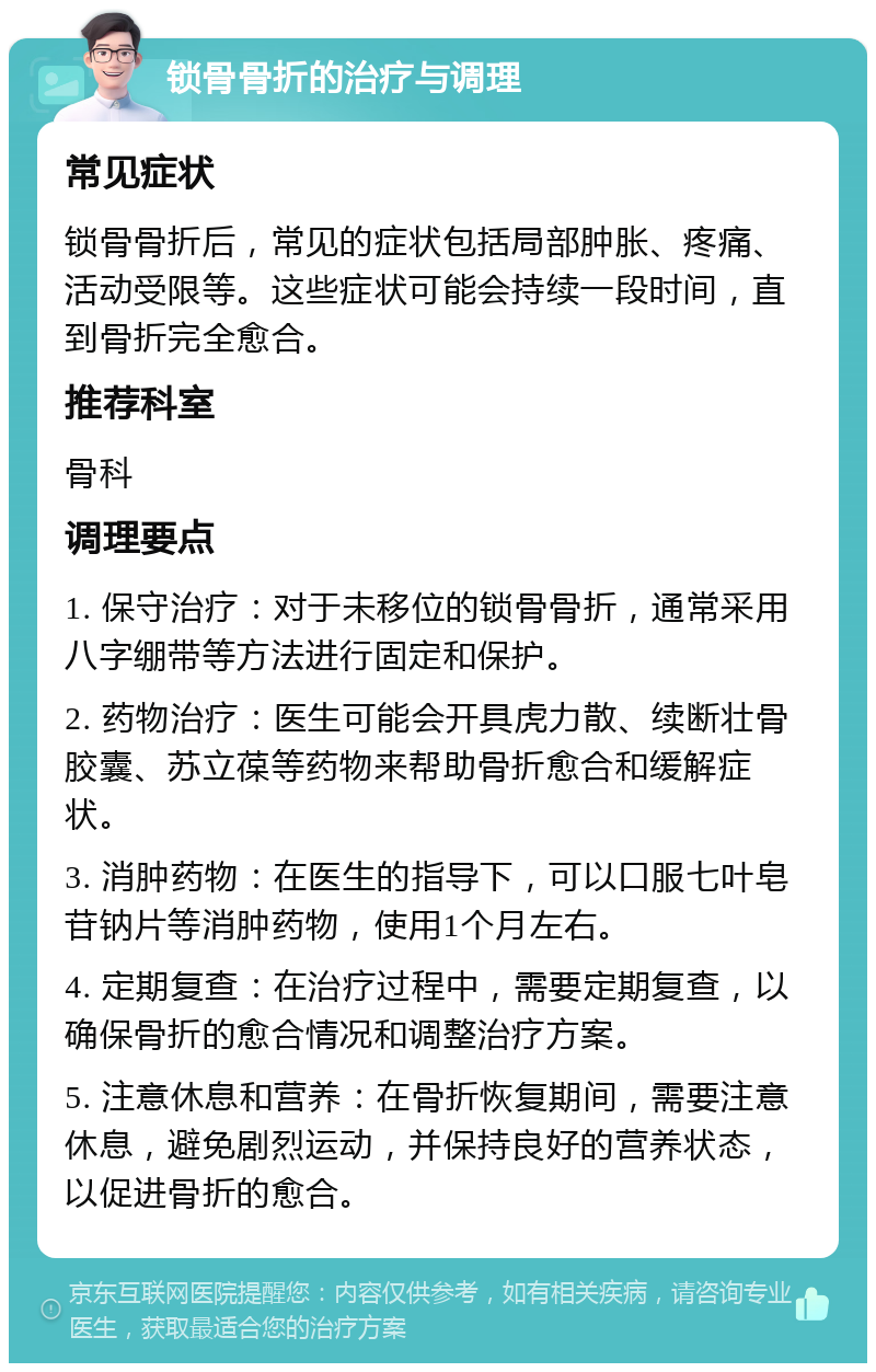 锁骨骨折的治疗与调理 常见症状 锁骨骨折后，常见的症状包括局部肿胀、疼痛、活动受限等。这些症状可能会持续一段时间，直到骨折完全愈合。 推荐科室 骨科 调理要点 1. 保守治疗：对于未移位的锁骨骨折，通常采用八字绷带等方法进行固定和保护。 2. 药物治疗：医生可能会开具虎力散、续断壮骨胶囊、苏立葆等药物来帮助骨折愈合和缓解症状。 3. 消肿药物：在医生的指导下，可以口服七叶皂苷钠片等消肿药物，使用1个月左右。 4. 定期复查：在治疗过程中，需要定期复查，以确保骨折的愈合情况和调整治疗方案。 5. 注意休息和营养：在骨折恢复期间，需要注意休息，避免剧烈运动，并保持良好的营养状态，以促进骨折的愈合。