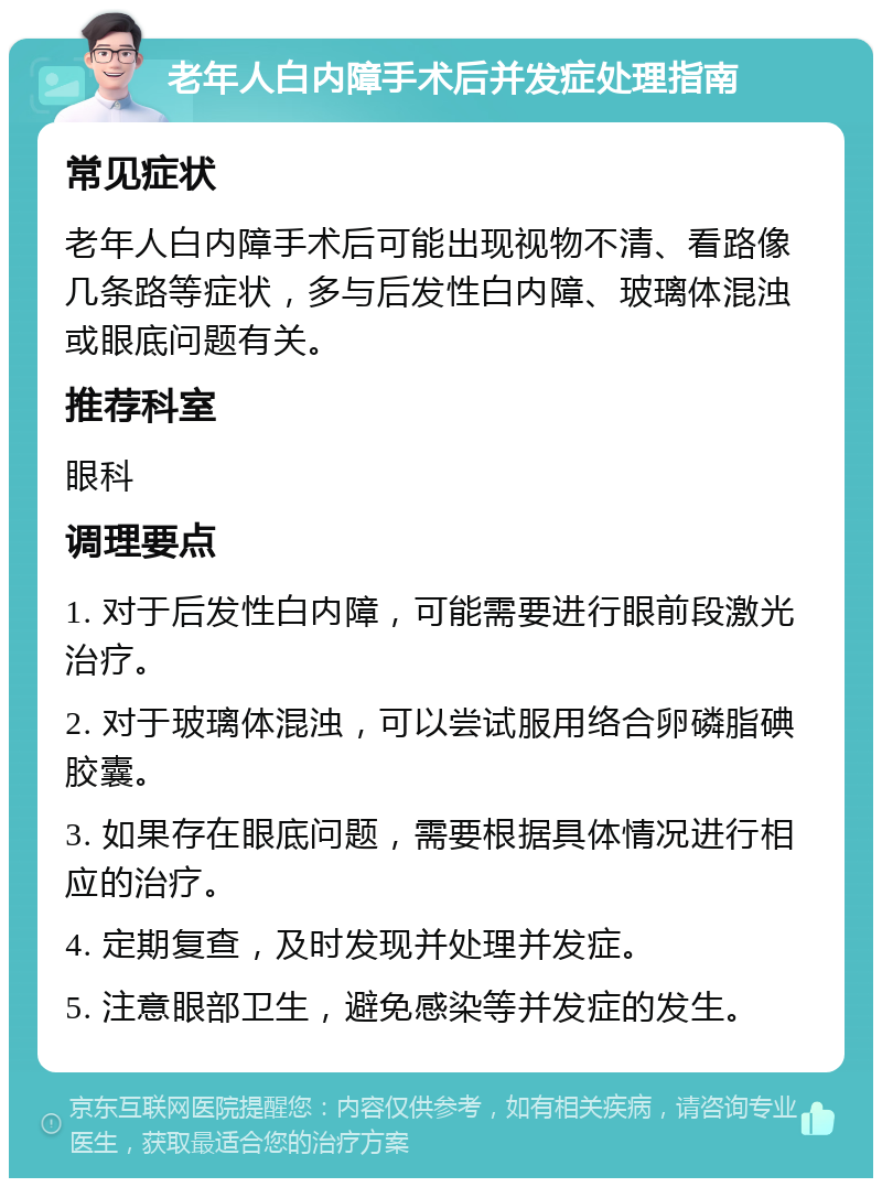 老年人白内障手术后并发症处理指南 常见症状 老年人白内障手术后可能出现视物不清、看路像几条路等症状，多与后发性白内障、玻璃体混浊或眼底问题有关。 推荐科室 眼科 调理要点 1. 对于后发性白内障，可能需要进行眼前段激光治疗。 2. 对于玻璃体混浊，可以尝试服用络合卵磷脂碘胶囊。 3. 如果存在眼底问题，需要根据具体情况进行相应的治疗。 4. 定期复查，及时发现并处理并发症。 5. 注意眼部卫生，避免感染等并发症的发生。