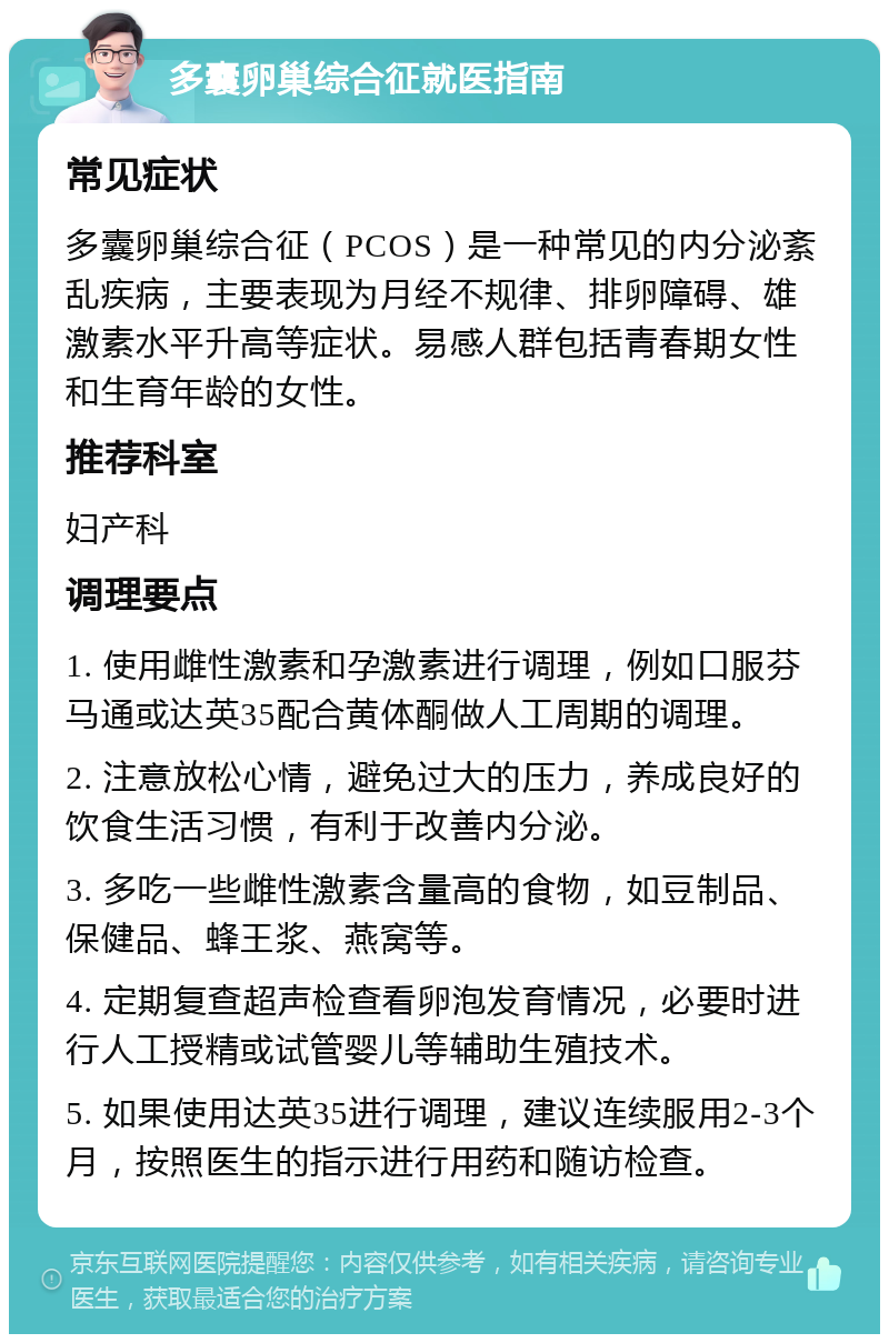 多囊卵巢综合征就医指南 常见症状 多囊卵巢综合征（PCOS）是一种常见的内分泌紊乱疾病，主要表现为月经不规律、排卵障碍、雄激素水平升高等症状。易感人群包括青春期女性和生育年龄的女性。 推荐科室 妇产科 调理要点 1. 使用雌性激素和孕激素进行调理，例如口服芬马通或达英35配合黄体酮做人工周期的调理。 2. 注意放松心情，避免过大的压力，养成良好的饮食生活习惯，有利于改善内分泌。 3. 多吃一些雌性激素含量高的食物，如豆制品、保健品、蜂王浆、燕窝等。 4. 定期复查超声检查看卵泡发育情况，必要时进行人工授精或试管婴儿等辅助生殖技术。 5. 如果使用达英35进行调理，建议连续服用2-3个月，按照医生的指示进行用药和随访检查。