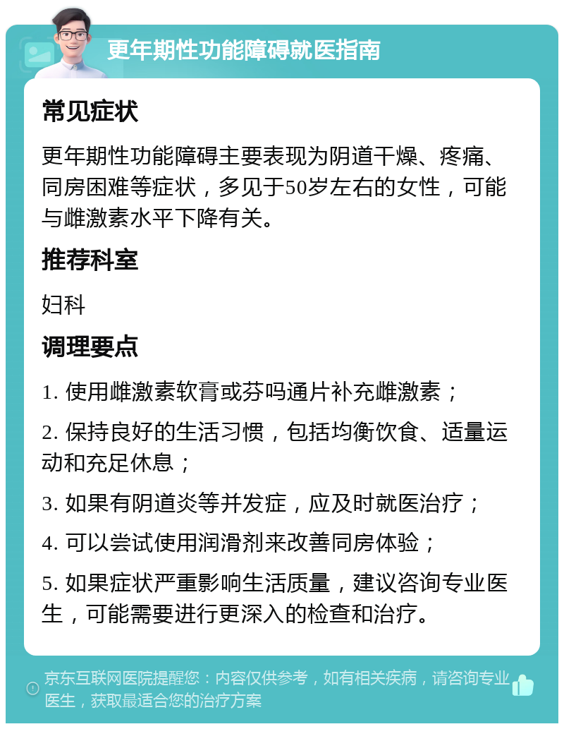 更年期性功能障碍就医指南 常见症状 更年期性功能障碍主要表现为阴道干燥、疼痛、同房困难等症状，多见于50岁左右的女性，可能与雌激素水平下降有关。 推荐科室 妇科 调理要点 1. 使用雌激素软膏或芬吗通片补充雌激素； 2. 保持良好的生活习惯，包括均衡饮食、适量运动和充足休息； 3. 如果有阴道炎等并发症，应及时就医治疗； 4. 可以尝试使用润滑剂来改善同房体验； 5. 如果症状严重影响生活质量，建议咨询专业医生，可能需要进行更深入的检查和治疗。