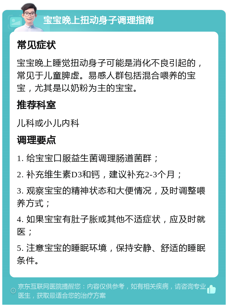 宝宝晚上扭动身子调理指南 常见症状 宝宝晚上睡觉扭动身子可能是消化不良引起的，常见于儿童脾虚。易感人群包括混合喂养的宝宝，尤其是以奶粉为主的宝宝。 推荐科室 儿科或小儿内科 调理要点 1. 给宝宝口服益生菌调理肠道菌群； 2. 补充维生素D3和钙，建议补充2-3个月； 3. 观察宝宝的精神状态和大便情况，及时调整喂养方式； 4. 如果宝宝有肚子胀或其他不适症状，应及时就医； 5. 注意宝宝的睡眠环境，保持安静、舒适的睡眠条件。