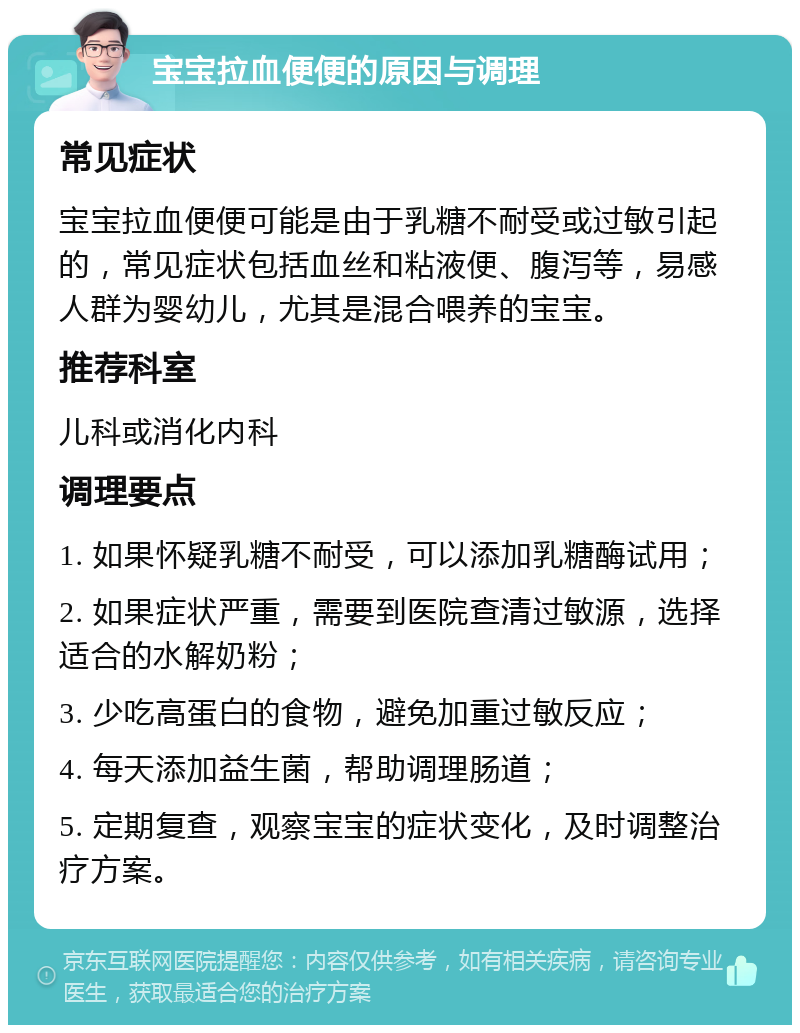 宝宝拉血便便的原因与调理 常见症状 宝宝拉血便便可能是由于乳糖不耐受或过敏引起的，常见症状包括血丝和粘液便、腹泻等，易感人群为婴幼儿，尤其是混合喂养的宝宝。 推荐科室 儿科或消化内科 调理要点 1. 如果怀疑乳糖不耐受，可以添加乳糖酶试用； 2. 如果症状严重，需要到医院查清过敏源，选择适合的水解奶粉； 3. 少吃高蛋白的食物，避免加重过敏反应； 4. 每天添加益生菌，帮助调理肠道； 5. 定期复查，观察宝宝的症状变化，及时调整治疗方案。