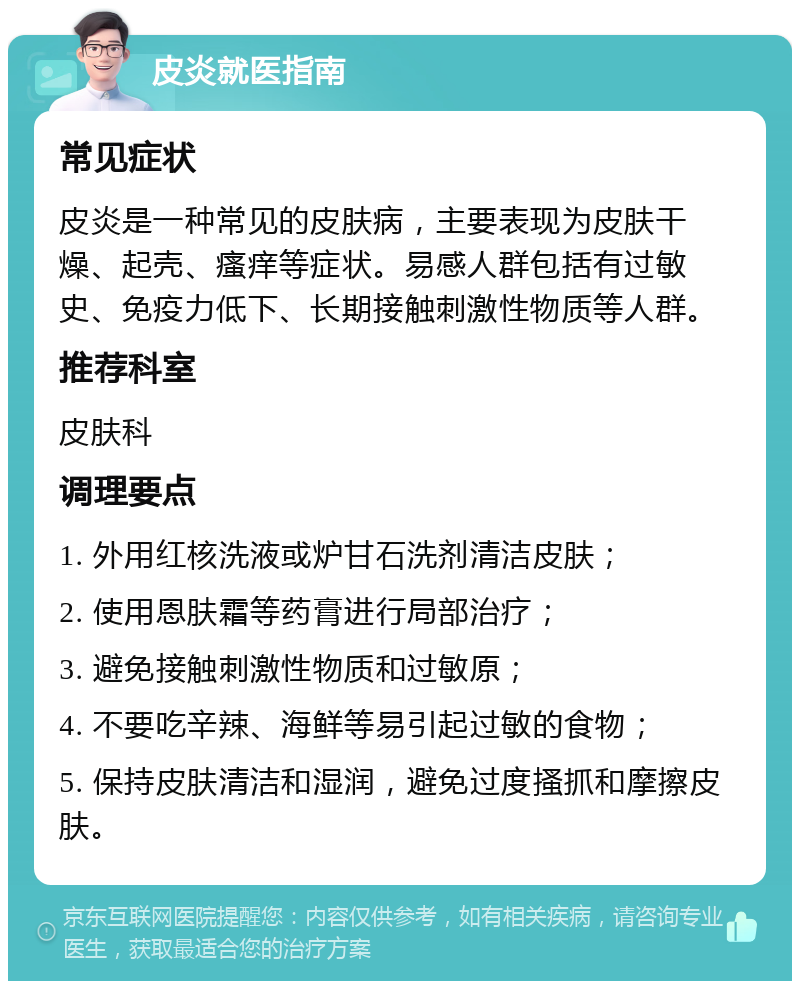 皮炎就医指南 常见症状 皮炎是一种常见的皮肤病，主要表现为皮肤干燥、起壳、瘙痒等症状。易感人群包括有过敏史、免疫力低下、长期接触刺激性物质等人群。 推荐科室 皮肤科 调理要点 1. 外用红核洗液或炉甘石洗剂清洁皮肤； 2. 使用恩肤霜等药膏进行局部治疗； 3. 避免接触刺激性物质和过敏原； 4. 不要吃辛辣、海鲜等易引起过敏的食物； 5. 保持皮肤清洁和湿润，避免过度搔抓和摩擦皮肤。