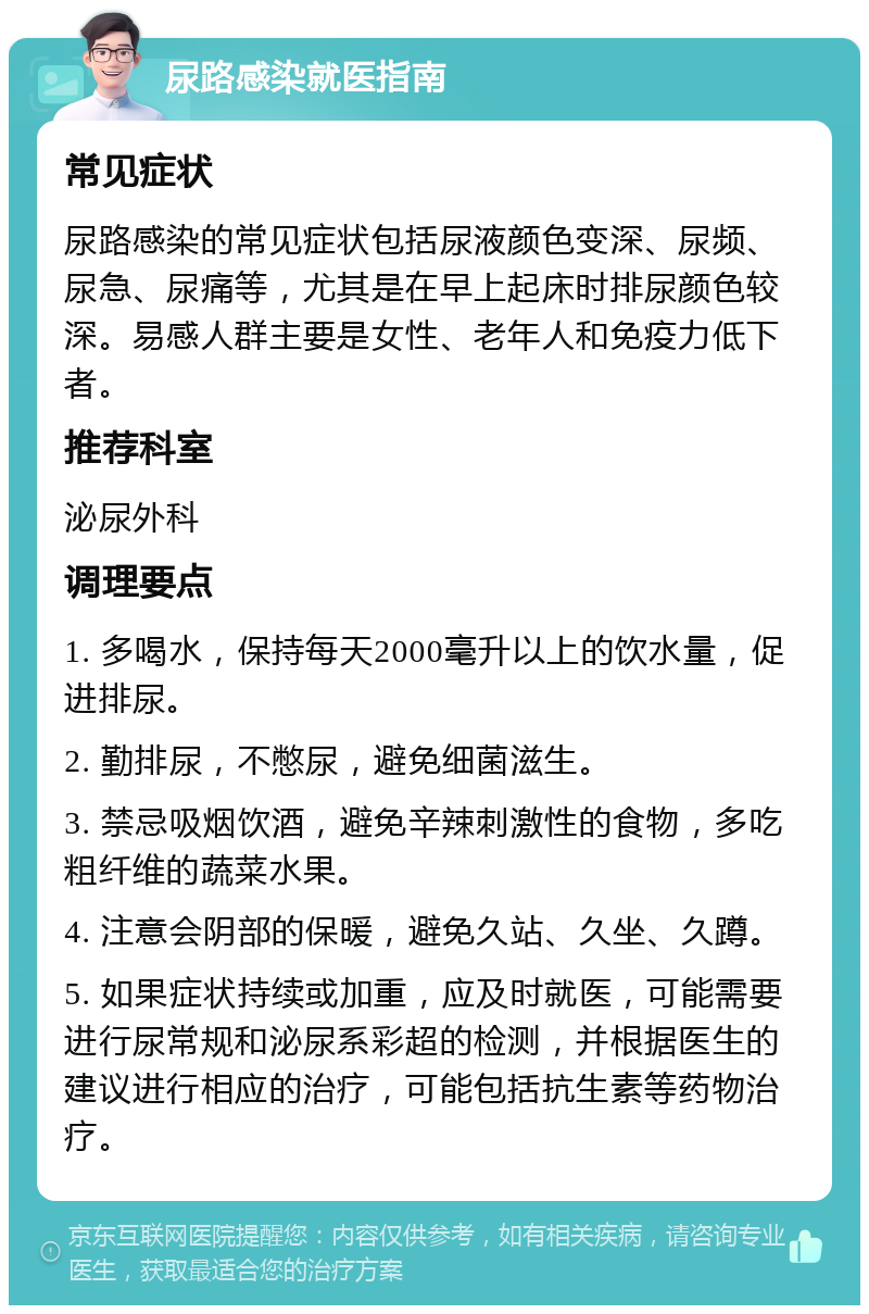 尿路感染就医指南 常见症状 尿路感染的常见症状包括尿液颜色变深、尿频、尿急、尿痛等，尤其是在早上起床时排尿颜色较深。易感人群主要是女性、老年人和免疫力低下者。 推荐科室 泌尿外科 调理要点 1. 多喝水，保持每天2000毫升以上的饮水量，促进排尿。 2. 勤排尿，不憋尿，避免细菌滋生。 3. 禁忌吸烟饮酒，避免辛辣刺激性的食物，多吃粗纤维的蔬菜水果。 4. 注意会阴部的保暖，避免久站、久坐、久蹲。 5. 如果症状持续或加重，应及时就医，可能需要进行尿常规和泌尿系彩超的检测，并根据医生的建议进行相应的治疗，可能包括抗生素等药物治疗。