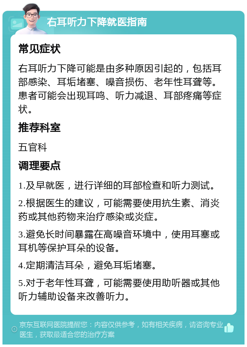 右耳听力下降就医指南 常见症状 右耳听力下降可能是由多种原因引起的，包括耳部感染、耳垢堵塞、噪音损伤、老年性耳聋等。患者可能会出现耳鸣、听力减退、耳部疼痛等症状。 推荐科室 五官科 调理要点 1.及早就医，进行详细的耳部检查和听力测试。 2.根据医生的建议，可能需要使用抗生素、消炎药或其他药物来治疗感染或炎症。 3.避免长时间暴露在高噪音环境中，使用耳塞或耳机等保护耳朵的设备。 4.定期清洁耳朵，避免耳垢堵塞。 5.对于老年性耳聋，可能需要使用助听器或其他听力辅助设备来改善听力。