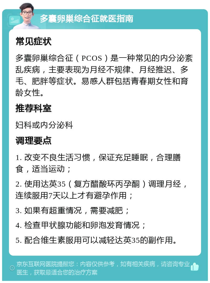 多囊卵巢综合征就医指南 常见症状 多囊卵巢综合征（PCOS）是一种常见的内分泌紊乱疾病，主要表现为月经不规律、月经推迟、多毛、肥胖等症状。易感人群包括青春期女性和育龄女性。 推荐科室 妇科或内分泌科 调理要点 1. 改变不良生活习惯，保证充足睡眠，合理膳食，适当运动； 2. 使用达英35（复方醋酸环丙孕酮）调理月经，连续服用7天以上才有避孕作用； 3. 如果有超重情况，需要减肥； 4. 检查甲状腺功能和卵泡发育情况； 5. 配合维生素服用可以减轻达英35的副作用。