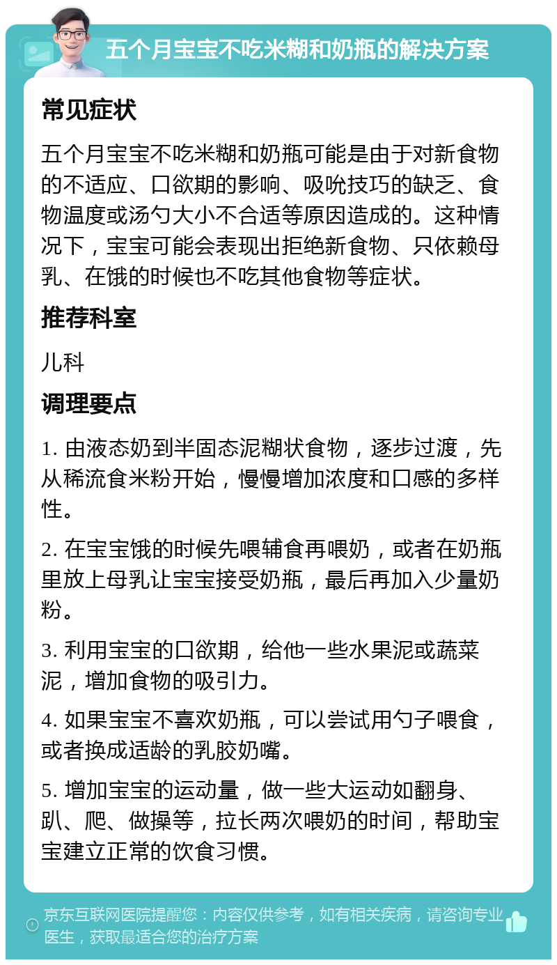 五个月宝宝不吃米糊和奶瓶的解决方案 常见症状 五个月宝宝不吃米糊和奶瓶可能是由于对新食物的不适应、口欲期的影响、吸吮技巧的缺乏、食物温度或汤勺大小不合适等原因造成的。这种情况下，宝宝可能会表现出拒绝新食物、只依赖母乳、在饿的时候也不吃其他食物等症状。 推荐科室 儿科 调理要点 1. 由液态奶到半固态泥糊状食物，逐步过渡，先从稀流食米粉开始，慢慢增加浓度和口感的多样性。 2. 在宝宝饿的时候先喂辅食再喂奶，或者在奶瓶里放上母乳让宝宝接受奶瓶，最后再加入少量奶粉。 3. 利用宝宝的口欲期，给他一些水果泥或蔬菜泥，增加食物的吸引力。 4. 如果宝宝不喜欢奶瓶，可以尝试用勺子喂食，或者换成适龄的乳胶奶嘴。 5. 增加宝宝的运动量，做一些大运动如翻身、趴、爬、做操等，拉长两次喂奶的时间，帮助宝宝建立正常的饮食习惯。