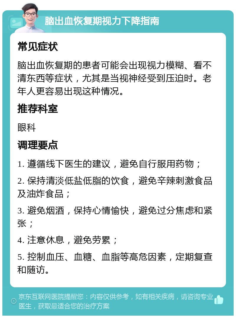 脑出血恢复期视力下降指南 常见症状 脑出血恢复期的患者可能会出现视力模糊、看不清东西等症状，尤其是当视神经受到压迫时。老年人更容易出现这种情况。 推荐科室 眼科 调理要点 1. 遵循线下医生的建议，避免自行服用药物； 2. 保持清淡低盐低脂的饮食，避免辛辣刺激食品及油炸食品； 3. 避免烟酒，保持心情愉快，避免过分焦虑和紧张； 4. 注意休息，避免劳累； 5. 控制血压、血糖、血脂等高危因素，定期复查和随访。