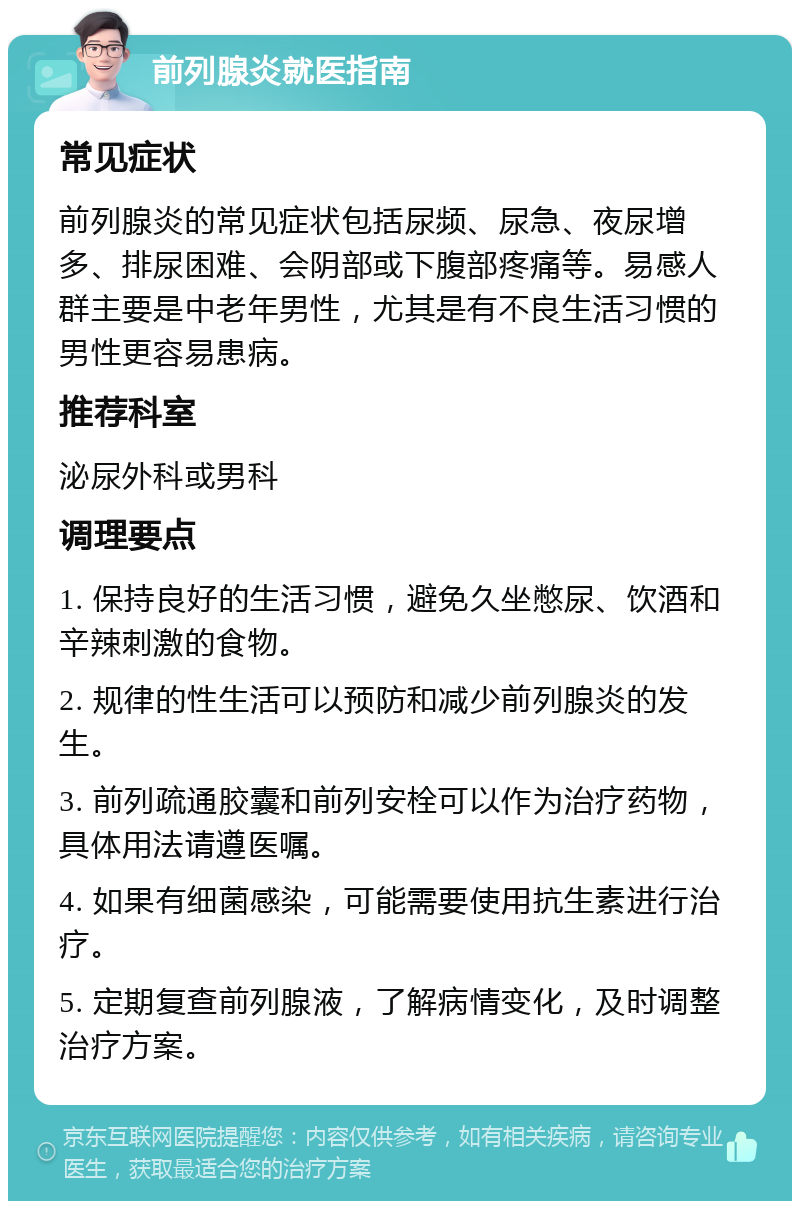 前列腺炎就医指南 常见症状 前列腺炎的常见症状包括尿频、尿急、夜尿增多、排尿困难、会阴部或下腹部疼痛等。易感人群主要是中老年男性，尤其是有不良生活习惯的男性更容易患病。 推荐科室 泌尿外科或男科 调理要点 1. 保持良好的生活习惯，避免久坐憋尿、饮酒和辛辣刺激的食物。 2. 规律的性生活可以预防和减少前列腺炎的发生。 3. 前列疏通胶囊和前列安栓可以作为治疗药物，具体用法请遵医嘱。 4. 如果有细菌感染，可能需要使用抗生素进行治疗。 5. 定期复查前列腺液，了解病情变化，及时调整治疗方案。