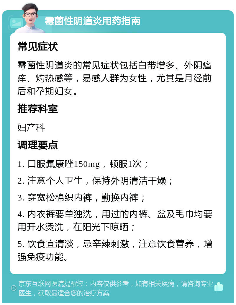 霉菌性阴道炎用药指南 常见症状 霉菌性阴道炎的常见症状包括白带增多、外阴瘙痒、灼热感等，易感人群为女性，尤其是月经前后和孕期妇女。 推荐科室 妇产科 调理要点 1. 口服氟康唑150mg，顿服1次； 2. 注意个人卫生，保持外阴清洁干燥； 3. 穿宽松棉织内裤，勤换内裤； 4. 内衣裤要单独洗，用过的内裤、盆及毛巾均要用开水烫洗，在阳光下晾晒； 5. 饮食宜清淡，忌辛辣刺激，注意饮食营养，增强免疫功能。