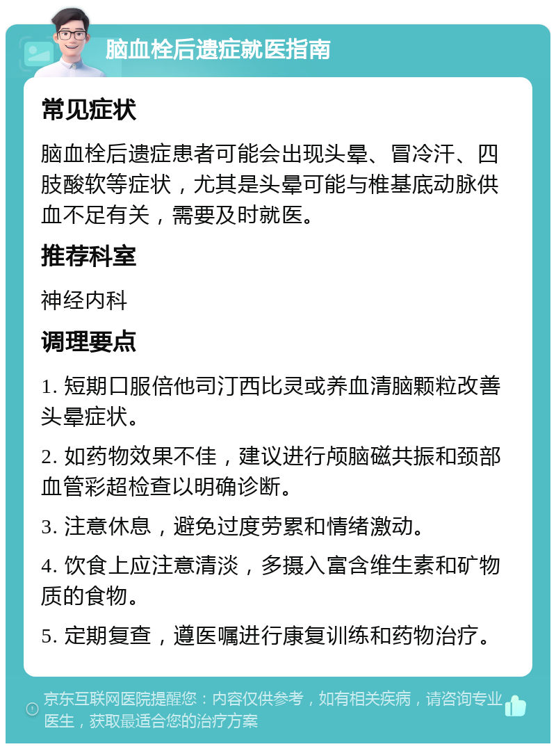 脑血栓后遗症就医指南 常见症状 脑血栓后遗症患者可能会出现头晕、冒冷汗、四肢酸软等症状，尤其是头晕可能与椎基底动脉供血不足有关，需要及时就医。 推荐科室 神经内科 调理要点 1. 短期口服倍他司汀西比灵或养血清脑颗粒改善头晕症状。 2. 如药物效果不佳，建议进行颅脑磁共振和颈部血管彩超检查以明确诊断。 3. 注意休息，避免过度劳累和情绪激动。 4. 饮食上应注意清淡，多摄入富含维生素和矿物质的食物。 5. 定期复查，遵医嘱进行康复训练和药物治疗。