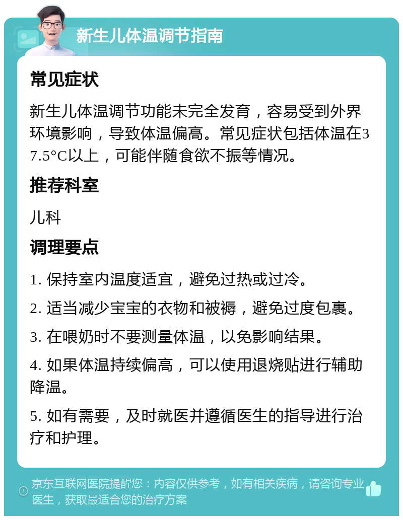 新生儿体温调节指南 常见症状 新生儿体温调节功能未完全发育，容易受到外界环境影响，导致体温偏高。常见症状包括体温在37.5°C以上，可能伴随食欲不振等情况。 推荐科室 儿科 调理要点 1. 保持室内温度适宜，避免过热或过冷。 2. 适当减少宝宝的衣物和被褥，避免过度包裹。 3. 在喂奶时不要测量体温，以免影响结果。 4. 如果体温持续偏高，可以使用退烧贴进行辅助降温。 5. 如有需要，及时就医并遵循医生的指导进行治疗和护理。