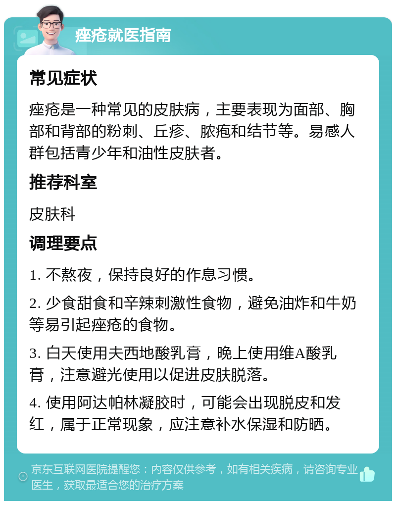 痤疮就医指南 常见症状 痤疮是一种常见的皮肤病，主要表现为面部、胸部和背部的粉刺、丘疹、脓疱和结节等。易感人群包括青少年和油性皮肤者。 推荐科室 皮肤科 调理要点 1. 不熬夜，保持良好的作息习惯。 2. 少食甜食和辛辣刺激性食物，避免油炸和牛奶等易引起痤疮的食物。 3. 白天使用夫西地酸乳膏，晚上使用维A酸乳膏，注意避光使用以促进皮肤脱落。 4. 使用阿达帕林凝胶时，可能会出现脱皮和发红，属于正常现象，应注意补水保湿和防晒。