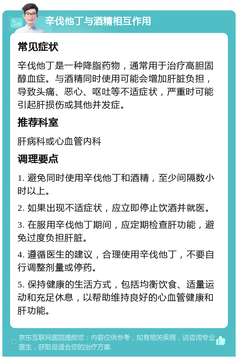 辛伐他丁与酒精相互作用 常见症状 辛伐他丁是一种降脂药物，通常用于治疗高胆固醇血症。与酒精同时使用可能会增加肝脏负担，导致头痛、恶心、呕吐等不适症状，严重时可能引起肝损伤或其他并发症。 推荐科室 肝病科或心血管内科 调理要点 1. 避免同时使用辛伐他丁和酒精，至少间隔数小时以上。 2. 如果出现不适症状，应立即停止饮酒并就医。 3. 在服用辛伐他丁期间，应定期检查肝功能，避免过度负担肝脏。 4. 遵循医生的建议，合理使用辛伐他丁，不要自行调整剂量或停药。 5. 保持健康的生活方式，包括均衡饮食、适量运动和充足休息，以帮助维持良好的心血管健康和肝功能。