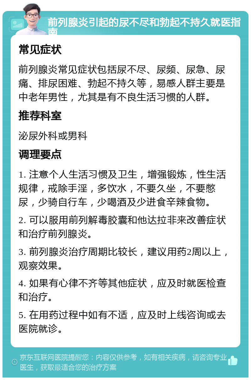 前列腺炎引起的尿不尽和勃起不持久就医指南 常见症状 前列腺炎常见症状包括尿不尽、尿频、尿急、尿痛、排尿困难、勃起不持久等，易感人群主要是中老年男性，尤其是有不良生活习惯的人群。 推荐科室 泌尿外科或男科 调理要点 1. 注意个人生活习惯及卫生，增强锻炼，性生活规律，戒除手淫，多饮水，不要久坐，不要憋尿，少骑自行车，少喝酒及少进食辛辣食物。 2. 可以服用前列解毒胶囊和他达拉非来改善症状和治疗前列腺炎。 3. 前列腺炎治疗周期比较长，建议用药2周以上，观察效果。 4. 如果有心律不齐等其他症状，应及时就医检查和治疗。 5. 在用药过程中如有不适，应及时上线咨询或去医院就诊。